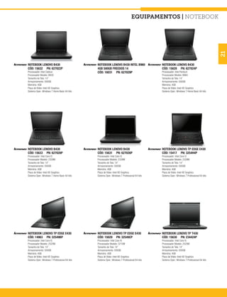 equipamentos | notebook




                                                                                                                                                21
NOTEBOOK LENOVO B430                            NOTEBOOK LENOVO B430 INTEL B960                 NOTEBOOK LENOVO B430
CÓD: 15632 PN: 627022P                          4GB 500GB FREEDOS 14                            CÓD: 15628 PN: 627024P
Processador: Intel Celeron                      CÓD: 16031 PN: 627029P                          Processador: Intel Pentium
Processador Modelo: B830                                                                        Processador Modelo: B960
Tamanho de Tela: 14”                                                                            Tamanho de Tela: 14”
Armazenamento: 500GB                                                                            Armazenamento: 500GB
Memória: 4GB                                                                                    Memória: 4GB
Placa de Vídeo: Intel HD Graphics                                                               Placa de Vídeo: Intel HD Graphics
Sistema Oper.: Windows 7 Home Basic 64 bits                                                     Sistema Oper.: Windows 7 Home Basic 64 bits




NOTEBOOK LENOVO B430                            NOTEBOOK LENOVO B430                            NOTEBOOK LENOVO TP EDGE E430
CÓD: 15633 PN: 627028P                          CÓD: 15631 PN: 627026P                          CÓD: 15417 PN: 3254H4P
Processador: Intel Core I3                      Processador: Intel Core I3                      Processador: Intel Core I3
Processador Modelo: 2328M                       Processador Modelo: 2328M                       Processador Modelo: 2328M
Tamanho de Tela: 14”                            Tamanho de Tela: 14”                            Tamanho de Tela: 14”
Armazenamento: 500GB                            Armazenamento: 500GB                            Armazenamento: 500GB
Memória: 4GB                                    Memória: 4GB                                    Memória: 4GB
Placa de Vídeo: Intel HD Graphics               Placa de Vídeo: Intel HD Graphics               Placa de Vídeo: Intel HD Graphics
Sistema Oper.: Windows 7 Home Basic 64 bits     Sistema Oper.: Windows 7 Professional 64 bits   Sistema Oper.: Windows 7 Professional 64 bits




NOTEBOOK LENOVO TP EDGE E430                    NOTEBOOK LENOVO TP EDGE E430                    NOTEBOOK LENOVO TP T430
CÓD: 14963 PN: 32549BP                          CÓD: 15629 PN: 32549CP                          CÓD: 15630 PN: 234424P
Processador: Intel Core I5                      Processador: Intel Core I5                      Processador: Intel Core I5
Processador Modelo: 2520M                       Processador Modelo: 3210M                       Processador Modelo: 2520M
Tamanho de Tela: 14”                            Tamanho de Tela: 14”                            Tamanho de Tela: 14”
Armazenamento: 500GB                            Armazenamento: 500GB                            Armazenamento: 500GB
Memória: 4GB                                    Memória: 4GB                                    Memória: 4GB
Placa de Vídeo: Intel HD Graphics               Placa de Vídeo: Intel HD Graphics               Placa de Vídeo: Intel HD Graphics
Sistema Oper.: Windows 7 Professional 64 bits   Sistema Oper.: Windows 7 Professional 64 bits   Sistema Oper.: Windows 7 Professional 64 bits
 