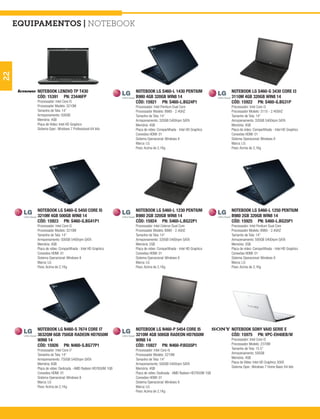 equipamentos | notebook
22




         NOTEBOOK LENOVO TP T430                             NOTEBOOK LG S460-L 1430 PENTIUM                     NOTEBOOK LG S460-G 3430 CORE I3
         CÓD: 15391 PN: 23446FP                              B980 4GB 320GB WIN8 14                              3110M 4GB 320GB WIN8 14
         Processador: Intel Core I5                          CÓD: 15921 PN: S460-L.BG24P1                        CÓD: 15922 PN: S460-G.BG31P
         Processador Modelo: 3210M                           Processador: Intel Pentium Dual Core                Processador: Intel Core i3
         Tamanho de Tela: 14”                                Processador Modelo: B980 - 2.4GHZ                   Processador Modelo: 3110 - 2.40GHZ
         Armazenamento: 500GB                                Tamanho de Tela: 14”                                Tamanho de Tela: 14”
         Memória: 4GB                                        Armazenamento: 320GB 5400rpm SATA                   Armazenamento: 320GB 5400rpm SATA
         Placa de Vídeo: Intel HD Graphics                   Memória: 4GB                                        Memória: 4GB
         Sistema Oper.: Windows 7 Professional 64 bits       Placa de vídeo: Compartilhada - Intel HD Graphics   Placa de vídeo: Compartilhada - Intel HD Graphics
                                                             Conexões HDMI: 01                                   Conexões HDMI: 01
                                                             Sistema Operacional: Windows 8                      Sistema Operacional: Windows 8
                                                             Marca: LG                                           Marca: LG
                                                             Peso: Acima de 2,1Kg                                Peso: Acima de 2,1Kg




         NOTEBOOK LG S460-G 5450 CORE I5                     NOTEBOOK LG S460-L 1230 PENTIUM                     NOTEBOOK LG S460-L 1250 PENTIUM
         3210M 4GB 500GB WIN8 14                             B980 2GB 320GB WIN8 14                              B980 2GB 320GB WIN8 14
         CÓD: 15923 PN: S460-G.BG41P1                        CÓD: 15924 PN: S460-L.BG22P1                        CÓD: 15925 PN: S460-L.BG25P1
         Processador: Intel Core i5                          Processador: Intel Celeron Dual Core                Processador: Intel Pentium Dual Core
         Processador Modelo: 3210M                           Processador Modelo: B980 - 2.4GHZ                   Processador Modelo: B980 - 2.4GHZ
         Tamanho de Tela: 14”                                Tamanho de Tela: 14”                                Tamanho de Tela: 14”
         Armazenamento: 500GB 5400rpm SATA                   Armazenamento: 320GB 5400rpm SATA                   Armazenamento: 500GB 5400rpm SATA
         Memória: 4GB                                        Memória: 2GB                                        Memória: 2GB
         Placa de vídeo: Compartilhada - Intel HD Graphics   Placa de vídeo: Compartilhada - Intel HD Graphics   Placa de vídeo: Compartilhada - Intel HD Graphics
         Conexões HDMI: 01                                   Conexões HDMI: 01                                   Conexões HDMI: 01
         Sistema Operacional: Windows 8                      Sistema Operacional: Windows 8                      Sistema Operacional: Windows 8
         Marca: LG                                           Marca: LG                                           Marca: LG
         Peso: Acima de 2,1Kg                                Peso: Acima de 2,1Kg                                Peso: Acima de 2,1Kg




         NOTEBOOK LG N460-S 7674 CORE I7                     NOTEBOOK LG N460-P 5454 CORE I5                     NOTEBOOK SONY VAIO SERIE E
         3632QM 6GB 750GB RADEON HD7650M                     3210M 4GB 500GB RADEON HD7650M                      CÓD: 15975 PN: VPC-EH40EB/W
         WIN8 14                                             WIN8 14                                             Processador: Intel Core I3
         CÓD: 15926 PN: N460-S.BG77P1                        CÓD: 15927 PN: N460-P.BG55P1                        Processador Modelo: 2370M
         Processador: Intel Core i7                          Processador: Intel Core i5                          Tamanho de Tela: 15.5”
         Tamanho de Tela: 14”                                Processador Modelo: 3210M                           Armazenamento: 500GB
         Armazenamento: 750GB 5400rpm SATA                   Tamanho de Tela: 14”                                Memória: 4GB
         Memória: 6GB                                        Armazenamento: 500GB 5400rpm SATA                   Placa de Vídeo: Intel HD Graphics 3000
         Placa de vídeo: Dedicada - AMD Radeon HD7650M 1GB   Memória: 4GB                                        Sistema Oper.: Windows 7 Home Basic 64 bits
         Conexões HDMI: 01                                   Placa de vídeo: Dedicada - AMD Radeon HD7650M 1GB
         Sistema Operacional: Windows 8                      Conexões HDMI: 01
         Marca: LG                                           Sistema Operacional: Windows 8
         Peso: Acima de 2,1Kg                                Marca: LG
                                                             Peso: Acima de 2,1Kg
 