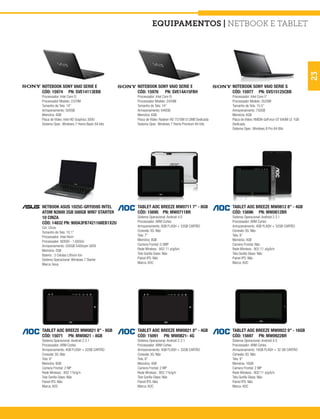 equipamentos | Netbook e Tablet




                                                                                                                                               23
NOTEBOOK SONY VAIO SERIE E                    NOTEBOOK SONY VAIO SERIE E                       NOTEBOOK SONY VAIO SERIE S
CÓD: 15974 PN: SVE14113EBB                    CÓD: 15976 PN: SVE14A15FBH                       CÓD: 15977 PN: SVS15125CBB
Processador: Intel Core I3                    Processador: Intel Core I5                       Processador: Intel Core I7
Processador Modelo: 2370M                     Processador Modelo: 2450M                        Processador Modelo: 3520M
Tamanho de Tela: 14”                          Tamanho de Tela: 14”                             Tamanho de Tela: 15.5”
Armazenamento: 500GB                          Armazenamento: 640GB                             Armazenamento: 750GB
Memória: 4GB                                  Memória: 6GB                                     Memória: 6GB
Placa de Vídeo: Intel HD Graphics 3000        Placa de Vídeo: Radeon HD 7570M 512MB Dedicada   Placa de Vídeo: NVIDIA GeForce GT 640M LE 1GB
Sistema Oper.: Windows 7 Home Basic 64 bits   Sistema Oper.: Windows 7 Home Premium 64 bits    Dedicada
                                                                                               Sistema Oper.: Windows 8 Pro 64 Bits




NETBOOK ASUS 1025C-GRY059S INTEL              TABLET AOC BREEZE MW0711 7” - 8GB                TABLET AOC BREEZE MW0812 8” - 4GB
ATOM N2600 2GB 500GB WIN7 STARTER             CÓD: 15695 PN: MW0711BR                          CÓD: 15696 PN: MW0812BR
10 CINZA                                      Sistema Operacional: Android 4.0                 Sistema Operacional: Android 2.3.1
CÓD: 14832 PN: 90OA3FB7421168EB1X2U           Processador: ARM Cortex                          Processador: ARM Cortex
Cor: Cinza                                    Armazenamento: 8GB FLASH + 32GB CARTÃO           Armazenamento: 4GB FLASH + 32GB CARTÃO
Tamanho da Tela: 10,1”                        Conexão 3G: Não                                  Conexão 3G: Não
Processador: Intel Atom                       Tela: 7”                                         Tela: 8”
Processador: N2600 - 1.60GHz                  Memória: 8GB                                     Memória: 4GB
Armazenamento: 500GB 5400rpm SATA             Camera Frontal: 0.3MP                            Camera Frontal: Não
Memória: 2GB                                  Rede Wireless : 802.11 a/g/b/n                   Rede Wireless : 802.11 a/g/b/n
Bateria : 3 Células Lithium Ion               Tela Gorilla Glass: Não                          Tela Gorilla Glass: Não
Sistema Operacional: Windows 7 Starter        Painel IPS: Não                                  Painel IPS: Não
Marca: Asus                                   Marca: AOC                                       Marca: AOC




TABLET AOC BREEZE MW0821 8” - 8GB             TABLET AOC BREEZE MW0821 8” - 4GB                TABLET AOC BREEZE MW0922 9” - 16GB
CÓD: 15071 PN: MW0821 - 8GB                   CÓD: 15091 PN: MW0821- 4G                        CÓD: 15697 PN: MW0922BR
Sistema Operacional: Android 2.3.1            Sistema Operacional: Android 2.3.1               Sistema Operacional: Android 4.0
Processador: ARM Cortex                       Processador: ARM Cortex                          Processador: ARM Cortex
Armazenamento: 4GB FLASH + 32GB CARTÃO        Armazenamento: 4GB FLASH + 32GB CARTÃO           Armazenamento: 16GB FLASH + 32 GB CARTÃO
Conexão 3G: Não                               Conexão 3G: Não                                  Conexão 3G: Não
Tela: 8”                                      Tela: 8”                                         Tela: 9”
Memória: 8GB                                  Memória: 4GB                                     Memória: 16GB
Camera Frontal: 2 MP                          Camera Frontal: 2 MP                             Camera Frontal: 2 MP
Rede Wireless : 802.11b/g/n                   Rede Wireless : 802.11b/g/n                      Rede Wireless : 802.11 a/g/b/n
Tela Gorilla Glass: Não                       Tela Gorilla Glass: Não                          Tela Gorilla Glass: Não
Painel IPS: Não                               Painel IPS: Não                                  Painel IPS: Não
Marca: AOC                                    Marca: AOC                                       Marca: AOC
 