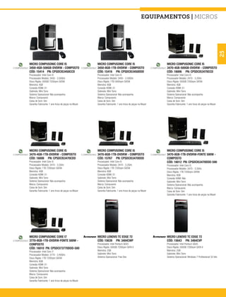 equipamentos | micros




                                                                                                                                                                25
MICRO COMPUSONIC CORE I5                             MICRO COMPUSONIC CORE I5                             MICRO COMPUSONIC CORE I5
3450-4GB-500GB-DVDRW - COMPOSTO                      3450-8GB-1TB-DVDRW - COMPOSTO                        3470-4GB-500GB-DVDRW - COMPOSTO
CÓD: 15414 PN: CPSDCI53450CCD                        CÓD: 15416 PN: CPSDCI53450DDD                        CÓD: 16006 PN: CPSDCI53470CCD
Processador: Intel Core i5                           Processador: Intel Core i5                           Processador: Intel Core i5
Processador Modelo: 3450 - 3.50GHz                   Processador Modelo: 3450 - 3.50GHz                   Processador Modelo: 3470 - 3.2GHz
Disco Rígido: 500GB 7200rpm SATAII                   Disco Rígido: 1TB 5400rpm SATAII                     Disco Rígido: 500GB 7200rpm SATAII
Memória: 4GB                                         Memória: 8GB                                         Memória: 4GB
Conexão HDMI: 01                                     Conexão HDMI: 01                                     Conexão HDMI: 01
Gabinete: Mini Torre                                 Gabinete: Mini Torre                                 Gabinete: Mini Torre
Sistema Operacional: Não acompanha                   Sistema Operacional: Não acompanha                   Sistema Operacional: Não acompanha
Marca: Compusonic                                    Marca: Compusonic                                    Marca: Compusonic
Caixa de Som: Sim                                    Caixa de Som: Sim                                    Caixa de Som: Sim
Garantia Fabricante: 1 ano troca de peças na Mazer   Garantia Fabricante: 1 ano troca de peças na Mazer   Garantia Fabricante: 1 ano troca de peças na Mazer




MICRO COMPUSONIC CORE I5                             MICRO COMPUSONIC CORE I5                             MICRO COMPUSONIC CORE I5
3470-4GB-1TB-DVDRW - COMPOSTO                        3470-8GB-1TB-DVDRW - COMPOSTO                        3470-8GB-1TB-DVDRW-FONTE 500W -
CÓD: 16008 PN: CPSDCI53470CDD                        CÓD: 15767 PN: CPSDCI53470DDD                        COMPOSTO
Processador: Intel Core i5                           Processador: Intel Core i5                           CÓD: 16012 PN: CPSDCI53470DDD-500
Processador Modelo: 3470 - 3.2GHz                    Processador Modelo: 3470 - 3.2GHz                    Processador: Intel Core i5
Disco Rígido: 1TB 7200rpm SATAII                     Disco Rígido: 1TB 7200rpm SATAII                     Processador Modelo: 3470 - 3.2GHz
Memória: 4GB                                         Memória: 8GB                                         Disco Rígido: 1TB 7200rpm SATAII
Conexão HDMI: 01                                     Conexão HDMI: 01                                     Memória: 8GB
Gabinete: Mini Torre                                 Gabinete: Mini Torre                                 Conexão HDMI: Não
Sistema Operacional: Não acompanha                   Sistema Operacional: Não acompanha                   Gabinete: Mini Torre
Marca: Compusonic                                    Marca: Compusonic                                    Sistema Operacional: Não acompanha
Caixa de Som: Sim                                    Caixa de Som: Sim                                    Marca: Compusonic
Garantia Fabricante: 1 ano troca de peças na Mazer   Garantia Fabricante: 1 ano troca de peças na Mazer   Caixa de Som: Sim
                                                                                                          Garantia Fabricante: 1 ano troca de peças na Mazer




MICRO COMPUSONIC CORE I7                             MICRO LENOVO TC EDGE 72                              MICRO LENOVO TC EDGE 72
3770-8GB-1TB-DVDRW-FONTE 500W -                      CÓD: 15639 PN: 3484CWP                               CÓD: 15643 PN: 3484CVP
COMPOSTO                                             Processador: Intel Pentium G645                      Processador: Intel Pentium G645
CÓD: 16010 PN: CPSDCI73770DDD-500                    Disco Rígido: 500GB 7200rpm SATA II                  Disco Rígido: 500GB 7200rpm SATA II
Processador: Intel Core i7                           Memória: 2GB                                         Memória: 2GB
Processador Modelo: 3770 - 3.40GHz                   Gabinete: Mini Torre                                 Gabinete: Mini Torre
Disco Rígido: 1TB 7200rpm SATAII                     Sistema Operacional: Free Dos                        Sistema Operacional: Windows 7 Professional 32 bits
Memória: 8GB
Conexão HDMI: 01
Gabinete: Mini Torre
Sistema Operacional: Não acompanha
Marca: Compusonic
Caixa de Som: Sim
Garantia Fabricante: 1 ano troca de peças na Mazer
 