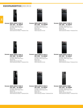equipamentos | micros
26




          MICRO LENOVO TC EDGE 72                               MICRO LENOVO TC EDGE 72                               MICRO LENOVO TC EDGE 72
          CÓD: 15637 PN: 3493DCP                                CÓD: 16090 PN: 3484GMP                                CÓD: 16081 PN: 3484A32
          Processador: Intel Pentium G645                       Processador: Intel Core I3 2130                       Processador: Intel Core I3 2130
          Disco Rígido: 500GB 7200rpm SATA II                   Disco Rígido: 500GB 7200rpm SATA II                   Disco Rígido: 500GB 7200rpm SATA II
          Memória: 2GB                                          Memória: 2GB                                          Memória: 4GB
          Gabinete: Small Form Factor (SFF)                     Gabinete: Mini Torre                                  Gabinete: Mini Torre
          Sistema Operacional: Windows 7 Professional 32 bits   Sistema Operacional: Free Dos                         Sistema Operacional: Windows 7 Professional 64 bits




          MICRO LENOVO TC EDGE 72                               MICRO LENOVO TC EDGE 72                               MICRO LENOVO TC EDGE 72
          CÓD: 15636 PN: 3493DDP                                CÓD: 16039 PN: 3484GQP                                CÓD: 15641 PN: 3484E4P
          Processador: Intel Core I3 2130                       Processador: Intel Core I5 3470S                      Processador: Intel Core I5 3470S
          Disco Rígido: 500GB 7200rpm SATA II                   Disco Rígido: 500GB 7200rpm SATA II                   Disco Rígido: 500GB 7200rpm SATA II
          Memória: 4GB                                          Memória: 2GB                                          Memória: 4GB
          Gabinete: Small Form Factor (SFF)                     Gabinete: Mini Torre                                  Gabinete: Mini Torre
          Sistema Operacional: Windows 7 Professional 64 bits   Sistema Operacional: Free Dos                         Sistema Operacional: Windows 7 Professional 64 bits




          MICRO LENOVO TC EDGE 72                               MICRO LENOVO TC EDGE 72                               MICRO LENOVO TC M92P
          CÓD: 15645 PN: 3493E3P                                CÓD: 16036 PN: 3484GSP                                CÓD: 16100 PN: 3209N9P
          Processador: Intel Core I5 3470S                      Processador: Intel Core I7 3770S                      Processador: Intel Core I7 3770S
          Disco Rígido: 500GB 7200rpm SATA II                   Disco Rígido: 500GB 7200rpm SATA II                   Disco Rígido: 500GB 7200rpm SATA II
          Memória: 4GB                                          Memória: 4GB                                          Memória: 4GB
          Gabinete: Small Form Factor (SFF)                     Gabinete: Mini Torre                                  Gabinete: Small Form Factor (SFF)
          Sistema Operacional: Windows 7 Professional 64 bits   Sistema Operacional: Windows 7 Professional 64 bits   Sistema Operacional: Windows 7 Professional 64 bits
 