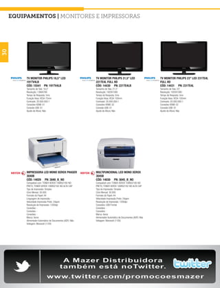 equipamentos | Monitores e Impressoras
30




          TV MONITOR PHILIPS 18,5” LED                      TV MONITOR PHILIPS 21,5” LED                      TV MONITOR PHILIPS 23” LED 231TE4L
          191TV4LB                                          221TE4L FULL HD                                   FULL HD
          CÓD: 15541 PN: 191TV4LB                           CÓD: 14430 PN: 221TE4LB                           CÓD: 14431 PN: 231TE4L
          Tamanho de Tela: 18,5”                            Tamanho de Tela: 21,5”                            Tamanho de Tela: 23”
          Resolução: 1366X768                               Resolução: 1920X1080                              Resolução: 1920X1080
          Tempo de Resposta: 5ms                            Tempo de Resposta: 5ms                            Tempo de Resposta: 5ms
          Furação Vesa: VESA 75mm                           Furação Vesa: VESA 100mm                          Furação Vesa: VESA 100mm
          Contraste: 20.000.000:1                           Contraste: 20.000.000:1                           Contraste: 20.000.000:1
          Conexões HDMI: 01                                 Conexões HDMI: 02                                 Conexões HDMI: 02
          Conexão USB: 01                                   Conexão USB: 01                                   Conexão USB: 01
          Ajuste de Altura: Não                             Ajuste de Altura: Não                             Ajuste de Altura: Não




          IMPRESSORA LED MONO XEROX PHASER                  MULTIFUNCIONAL LED MONO XEROX
          3040B                                             3045B
          CÓD: 14029 PN: 3040_B_NO                          CÓD: 14030 PN: 3045_B_NO
          Compatível com: TONER XEROX 106R02180-NO          Compatível com: TONER XEROX 106R02180-NO
          PRETO, TONER XEROX 106R02182-NO ALTA CAP          PRETO, TONER XEROX 106R02182-NO ALTA CAP
          Tipo de Impressão: Simplex                        Tipo de Impressão: Simplex
          Ciclo Mensal: 30.000                              Ciclo Mensal: 30.000
          Formato do Papel: A4                              Formato do Papel: A4
          Linguagem de Impressão: -                         Velocidade Impressão Preto: 24ppm
          Velocidade Impressão Preto: 24ppm                 Resolução de Impressão: 1200dpi
          Resolução de Impressão: 1200dpi                   Conexões: USB Frontal
          Conexões: -                                       Conexões: -
          Conexões: -                                       Conexões: -
          Conexões: -                                       Marca: Xerox
          Marca: Xerox                                      Alimentador Automático de Documentos (ADF): Não
          Alimentador Automático de Documentos (ADF): Não   Voltagem: Monovolt (110V)
          Voltagem: Monovolt (110V)
 