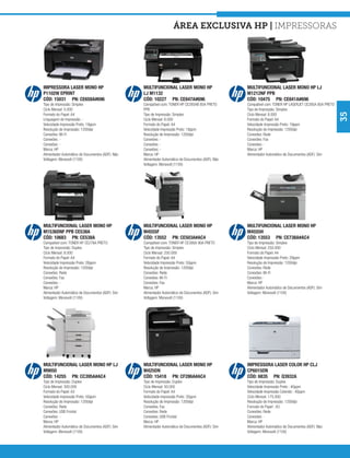área exclusiva hp | Impressoras




IMPRESSORA LASER MONO HP                          MULTIFUNCIONAL LASER MONO HP                      MULTIFUNCIONAL LASER MONO HP LJ
P1102W EPRINT                                     LJ M1132                                          M1212NF PPB
CÓD: 15031 PN: CE658A#696                         CÓD: 10227 PN: CE847A#696                         CÓD: 10475 PN: CE841A#696
Tipo de Impressão: Simplex                        Compatível com: TONER HP CE285AB 85A PRETO        Compatível com: TONER HP LASERJET CE285A 85A PRETO
Ciclo Mensal: 5.000                               PPB                                               Tipo de Impressão: Simplex




                                                                                                                                                         35
Formato do Papel: A4                              Tipo de Impressão: Simplex                        Ciclo Mensal: 8.000
Linguagem de Impressão: -                         Ciclo Mensal: 8.000                               Formato do Papel: A4
Velocidade Impressão Preto: 19ppm                 Formato do Papel: A4                              Velocidade Impressão Preto: 19ppm
Resolução de Impressão: 1200dpi                   Velocidade Impressão Preto: 18ppm                 Resolução de Impressão: 1200dpi
Conexões: Wi-Fi                                   Resolução de Impressão: 1200dpi                   Conexões: Rede
Conexões: -                                       Conexões: -                                       Conexões: Fax
Conexões: -                                       Conexões: -                                       Conexões: -
Marca: HP                                         Conexões: -                                       Marca: HP
Alimentador Automático de Documentos (ADF): Não   Marca: HP                                         Alimentador Automático de Documentos (ADF): Sim
Voltagem: Monovolt (110V)                         Alimentador Automático de Documentos (ADF): Não
                                                  Voltagem: Monovolt (110V)




MULTIFUNCIONAL LASER MONO HP                      MULTIFUNCIONAL LASER MONO HP                      MULTIFUNCIONAL LASER MONO HP
M1536DNF PPB CE538A                               M4555F                                            M4555H
CÓD: 10683 PN: CE538A                             CÓD: 13552 PN: CE503A#AC4                         CÓD: 13553 PN: CE738A#AC4
Compatível com: TONER HP CE278A PRETO             Compatível com: TONER HP CE390A 90A PRETO         Tipo de Impressão: Simplex
Tipo de Impressão: Duplex                         Tipo de Impressão: Simplex                        Ciclo Mensal: 250.000
Ciclo Mensal: 8.000                               Ciclo Mensal: 250.000                             Formato do Papel: A4
Formato do Papel: A4                              Formato do Papel: A4                              Velocidade Impressão Preto: 29ppm
Velocidade Impressão Preto: 26ppm                 Velocidade Impressão Preto: 50ppm                 Resolução de Impressão: 1200dpi
Resolução de Impressão: 1200dpi                   Resolução de Impressão: 1200dpi                   Conexões: Rede
Conexões: Rede                                    Conexões: Rede                                    Conexões: Wi-Fi
Conexões: Fax                                     Conexões: Wi-Fi                                   Conexões: -
Conexões: -                                       Conexões: Fax                                     Marca: HP
Marca: HP                                         Marca: HP                                         Alimentador Automático de Documentos (ADF): Sim
Alimentador Automático de Documentos (ADF): Sim   Alimentador Automático de Documentos (ADF): Sim   Voltagem: Monovolt (110V)
Voltagem: Monovolt (110V)                         Voltagem: Monovolt (110V)




MULTIFUNCIONAL LASER MONO HP LJ                   MULTIFUNCIONAL LASER MONO HP                      IMPRESSORA LASER COLOR HP CLJ
M9050                                             M425DN                                            CP6015DN
CÓD: 14255 PN: CC395A#AC4                         CÓD: 15418 PN: CF286A#AC4                         CÓD: 6835 PN: Q3932A
Tipo de Impressão: Duplex                         Tipo de Impressão: Duplex                         Tipo de Impressão: Duplex
Ciclo Mensal: 300.000                             Ciclo Mensal: 50.000                              Velocidade Impressão Preto : 40ppm
Formato do Papel: A3                              Formato do Papel: A4                              Velocidade Impressão Colorido : 40ppm
Velocidade Impressão Preto: 50ppm                 Velocidade Impressão Preto: 35ppm                 Ciclo Mensal: 175.000
Resolução de Impressão: 1200dpi                   Resolução de Impressão: 1200dpi                   Resolução de Impressão: 1200dpi
Conexões: Rede                                    Conexões: Fax                                     Formato do Papel : A3
Conexões: USB Frontal                             Conexões: Rede                                    Conexões: Rede
Conexões: -                                       Conexões: USB Frontal                             Conexões: -
Marca: HP                                         Marca: HP                                         Marca: HP
Alimentador Automático de Documentos (ADF): Sim   Alimentador Automático de Documentos (ADF): Sim   Alimentador Automático de Documentos (ADF): Não
Voltagem: Monovolt (110V)                                                                           Voltagem: Monovolt (110V)
 
