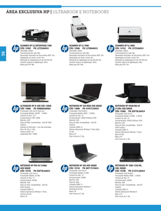 área exclusiva hp | Ultrabook e Notebooks




          SCANNER HP SJ ENTERPRISE 7500                     SCANNER HP SJ 7000                                SCANNER HP SJ 3000
          CÓD: 12493 PN: L2725A#AC4                         CÓD: 12566 PN: L2706A#AC4                         CÓD: 14153 PN: L2723A#AC4
          Velocidade: 50ppm                                 Velocidade: 35ppm                                 Velocidade: 20ppm
38




          Funcionamento em rede: Não                        Funcionamento em rede: Não                        Funcionamento em rede: Não
          Alimentador Automático de Documentos (ADF): Sim   Alimentador Automático de Documentos (ADF): Sim   Alimentador Automático de Documentos (ADF): Sim
          Digitalização em frente e verso: Sim              Digitalização em frente e verso: Sim              Digitalização em frente e verso: Sim
          Resolução por digitalização em dpi: Até 600 dpi   Resolução por digitalização em dpi: Até 600 dpi   Resolução por digitalização em dpi: Até 600 dpi
          Tamanho máximo de digitalização: Ofício           Tamanho máximo de digitalização: Ofício           Tamanho máximo de digitalização: Ofício
          Botão para PDF: Não                               Botão para PDF: Não                               Botão para PDF: Sim




          ULTRABOOK HP I5 4GB SSD 128GB                     NOTEBOOK HP 430 B950 2GB 500GB                    NOTEBOOK HP PAVILION G4
          CÓD: 15666 PN: B0N00AA#ABA                        CÓD: 13996 PN: A7H77LT#AC4                        2120br 2GB 500GB
          Processador: Intel Core I5 Dual core              Processador: Intel Pentium                        CÓD: 15560 PN: B5P76LA#AC4
          Processador Modelo: 2467M - 1.60GHz               Processador Modelo: B940 - 2.00GHz                Processador: Intel Core i3
          Tamanho de Tela: 13,3”                            Tamanho de Tela: 14”                              Processador Modelo: 2350M - 2.30GHz
          Armazenamento: SSD 128GB                          Armazenamento: 500GB 5400rpm SATA                 Tamanho de Tela: 14”
          Memória: 4GB                                      Memória: 2GB                                      Armazenamento: 500GB 5400rpm SATA
          Placa de Vídeo: Compartilhada - Intel HD 3000     Placa de vídeo: Compartilhada - Intel HD          Memória: 2GB
          Graphics                                          Graphics                                          Placa de vídeo: Compartilhada - Intel HD
          Garantia do Fabricante: 1 ano rede autorizada     Conexões HDMI: 01                                 3000 Graphics
          Peso: De 1Kg a 1,5Kg                              Sistema Operacional: Windows 7 Home Basic         Conexões HDMI: 01
          Tempo de Boot: 7ss                                32 bits                                           Sistema Operacional: Windows 7 Home
          Capacidade SSD: 128GB                             Marca: HP                                         Basic 64 bits
                                                            Peso: Acima de 2,1Kg                              Marca: HP
                                                                                                              Peso: Acima de 2,1Kg




          NOTEBOOK HP PAV G4 2160br                         NOTEBOOK HP 450 4GB 500GB                         NOTEBOOK HP 1000-1220 BR,
          4GB 500GB                                         CÓD: 15744 PN: B8T17LT#AC4                        2GB, 500GB
          CÓD: 15743 PN: B5P79LA#AC4                        Processador: Intel Core i3                        CÓD: 15790 PN: C1C21LA#AC4
          Processador: Intel Core i5                        Processador Modelo: 2370M                         Processador: Intel Pentium
          Processador Modelo: 3210M                         Tamanho de Tela: 14”                              Processador Modelo: B890 - 2.40GHz
          Tamanho de Tela: 14”                              Armazenamento: 500GB                              Tamanho de Tela: 14”
          Armazenamento: 500GB                              Memória: 4GB                                      Armazenamento: 500GB
          Memória: 4GB                                      Placa de vídeo: -                                 Memória: 2GB
          Placa de vídeo: Compartilhada - Intel HD          Conexões HDMI: 01                                 Placa de vídeo: Compartilhada - Intel HD
          4000 Graphics                                     Sistema Operacional: Windows 7                    Graphics
          Conexões HDMI: 01                                 Professional 64 bits                              Conexões HDMI: 01
          Sistema Operacional: Windows 7 Home               Marca: HP                                         Sistema Operacional: Windows 8
          Premium 64 bits                                   Peso: Acima de 2,1Kg                              Marca: HP
          Marca: HP                                                                                           Peso: Acima de 2,1Kg
 