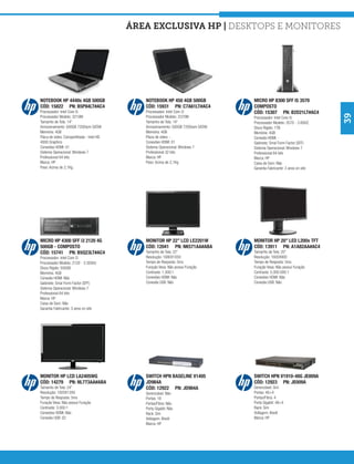 área exclusiva hp | Desktops e Monitores




NOTEBOOK HP 4440s 4GB 500GB                   NOTEBOOK HP 450 4GB 500GB             MICRO HP 8300 SFF I5 3570
CÓD: 15822 PN: B5P84LT#AC4                    CÓD: 15931 PN: C7A61LT#AC4            COMPOSTO
Processador: Intel Core i5                    Processador: Intel Core i3            CÓD: 15307 PN: B2D21LT#AC4




                                                                                                                          39
Processador Modelo: 3210M                     Processador Modelo: 2370M             Processador: Intel Core i5
Tamanho de Tela: 14”                          Tamanho de Tela: 14”                  Processador Modelo: 3570 - 3.8GHZ
Armazenamento: 500GB 7200rpm SATAII           Armazenamento: 500GB 7200rpm SATAII   Disco Rígido: 1TB
Memória: 4GB                                  Memória: 4GB                          Memória: 4GB
Placa de vídeo: Compartilhada - Intel HD      Placa de vídeo: -                     Conexão HDMI: -
4000 Graphics                                 Conexões HDMI: 01                     Gabinete: Smal Form Factor (SFF)
Conexões HDMI: 01                             Sistema Operacional: Windows 7        Sistema Operacional: Windows 7
Sistema Operacional: Windows 7                Professional 32 bits                  Professional 64 bits
Professional 64 bits                          Marca: HP                             Marca: HP
Marca: HP                                     Peso: Acima de 2,1Kg                  Caixa de Som: Não
Peso: Acima de 2,1Kg                                                                Garantia Fabricante: 3 anos on site




MICRO HP 4300 SFF i3 2120 4G                  MONITOR HP 22” LCD LE2201W            MONITOR HP 20” LED L200x TFT
500GB - COMPOSTO                              CÓD: 12041 PN: NK571AA#ABA            CÓD: 13911 PN: A1A82AA#AC4
CÓD: 15741 PN: B5Q23LT#AC4                    Tamanho de Tela: 22”                  Tamanho de Tela: 20”
Processador: Intel Core i3                    Resolução: 1680X1050                  Resolução: 1600X900
Processador Modelo: 2120 - 3.30GHz            Tempo de Resposta: 5ms                Tempo de Resposta: 5ms
Disco Rígido: 500GB                           Furação Vesa: Não possui Furação      Furação Vesa: Não possui Furação
Memória: 4GB                                  Contraste: 1.000:1                    Contraste: 5.000.000:1
Conexão HDMI: Não                             Conexões HDMI: Não                    Conexões HDMI: Não
Gabinete: Smal Form Factor (SFF)              Conexão USB: Não                      Conexão USB: Não
Sistema Operacional: Windows 7
Professional 64 bits
Marca: HP
Caixa de Som: Não
Garantia Fabricante: 3 anos on site




MONITOR HP LCD LA2405WG                       SWITCH HPN BASELINE V1405             SWITCH HPN V1910-48G JE009A
CÓD: 14279 PN: NL773AA#ABA                    JD984A                                CÓD: 12923 PN: JE009A
Tamanho de Tela: 24”                          CÓD: 12922 PN: JD984A                 Gerenciável: Sim
Resolução: 1920X1200                          Gerenciável: Não                      Portas: 48+4
Tempo de Resposta: 5ms                        Portas: 16                            Portas/Fibra: 4
Furação Vesa: Não possui Furação              Portas/Fibra: Não                     Porta Gigabit: 48+4
Contraste: 3.000:1                            Porta Gigabit: Não                    Rack: Sim
Conexões HDMI: Não                            Rack: Sim                             Voltagem: Bivolt
Conexão USB: 02                               Voltagem: Bivolt                      Marca: HP
                                              Marca: HP
 