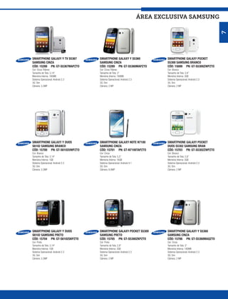 ÁREA exclusiva SAMSUNG




                                                                                                                 7
SMARTPHONE GALAXY Y TV S5367       SMARTPHONE GALAXY Y S5360                  SMARTPHONE GALAXY POCKET
SAMSUNG CINZA                      SAMSUNG CINZA                              S5300 SAMSUNG BRANCO
CÓD: 15288 PN: GT-S5367MAPZTO      CÓD: 15289 PN: GT-S5360MAPZTO              CÓD: 15699 PN: GT-S5300ZWPZTO
Cor: Cinza Titâneo                 Cor: Cinza Titâneo                         Cor: Branco
Tamanho de Tela: 3,14”             Tamanho de Tela: 3”                        Tamanho de Tela: 2,8”
Memória Interna: 180MB             Memória Interna: 180MB                     Memória Interna: 3GB
Sistema Operacional: Android 2.3   Sistema Operacional: Android 2.3           Sistema Operacional: Android 2.3
3G: Sim                            3G: Sim                                    3G: Sim
Câmera: 3.2MP                      Câmera: 2 MP                               Câmera: 2 MP




SMARTPHONE GALAXY Y DUOS           SMARTPHONE GALAXY NOTE N7100               SMARTPHONE GALAXY POCKET
S6102 SAMSUNG BRANCO               SAMSUNG CINZA                              DUOS S5302 SAMSUNG BRAN
CÓD: 15700 PN: GT-S6102UWPZTO      CÓD: 15701 PN: GT-N7100TAPZTO              CÓD: 15703 PN: GT-S5302ZWPZTO
Cor: Branco                        Cor: Cinza                                 Cor: Branco
Tamanho de Tela: 3,14”             Tamanho de Tela: 5,5”                      Tamanho de Tela: 2,8”
Memória Interna: 1GB               Memória Interna: 16GB                      Memória Interna: 3GB
Sistema Operacional: Android 2.3   Sistema Operacional: Android 4.1           Sistema Operacional: Android 2.3
3G: Sim                            3G: Sim                                    3G: Sim
Câmera: 3.2MP                      Câmera: 8.0MP                              Câmera: 2 MP




SMARTPHONE GALAXY Y DUOS           SMARTPHONE GALAXY POCKET S5300             SMARTPHONE GALAXY Y S5360
S6102 SAMSUNG PRETO                SAMSUNG PRETO                              SAMSUNG CINZA
CÓD: 15704 PN: GT-S6102SKPZTO      CÓD: 15705 PN: GT-S5300ZKPZTO              CÓD: 15706 PN: GT-S5360MAQZTO
Cor: Preto                         Cor: Preto                                 Cor: Cinza
Tamanho de Tela: 3,14”             Tamanho de Tela: 2,8”                      Tamanho de Tela: 3”
Memória Interna: 1GB               Memória Interna: 3GB                       Memória Interna: 180MB
Sistema Operacional: Android 2.3   Sistema Operacional: Android 2.3           Sistema Operacional: Android 2.3
3G: Sim                            3G: Sim                                    3G: Sim
Câmera: 3.2MP                      Câmera: 2 MP                               Câmera: 2 MP
 