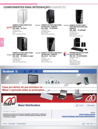 COMPONENTES PARA INTEGRAÇÃO | Gabinetes




          GABINETE 3 BAIAS S/FONTE TX312     GABINETE ATX FONTE 220W 4B MOD     GABINETE ATX FONTE 220W 4
          BRANCO PIANO                       401 WISE CASE - COMPOSTO           BAIAS MOD 402/618 WISE CASE -
          CÓD: 10955 PN: TX312               CÓD: 14892 PN: GBPP0041            COMPOSTO
          Cor: Branco Piano                  Cor: Preto Piano                   CÓD: 14980 PN: GBPD0068
          Quantidade de baias: 4             Quantidade de baias: 4             Cor: Preto Piano
          Fonte: -                           Fonte: 200 watts                   Quantidade de baias: 4
          Saída Frontal: Audio/USB Frontal   Saída Frontal: Audio/USB Frontal   Fonte: 220 watts
                                                                                Saída Frontal: Audio/USB Frontal
72




          GABINETE ATX FONTE 200W 2 BAIAS    GABINETE ATX 220W 2 BAIAS MOD FT   BAREBONE MM 2B 06-2228 200W
          MOD IJA6800 WISE CASE              202 WISE CASE - COMPOSTO           (20+4PS) COMPOSTO
          CÓD: 15397 PN: PAGB10111100001     CÓD: 15727 PN: FT 202              CÓD: 7931 PN: 301610602300
          Cor: Preto Piano                   Cor: Preto                         Quantidade de Baias: 2
          Quantidade de baias: 2             Quantidade de baias: 2             Cor: Preto
          Fonte: 220 watts                   Fonte: 220 watts                   Fonte: 200 watts
          Saída Frontal: Audio/USB Frontal   Saída Frontal: USB Frontal         Saída Frontal: USB Frontal
                                                                                Tecnologia Mouse: Óptico
                                                                                Teclado Multimidia: Sim
 