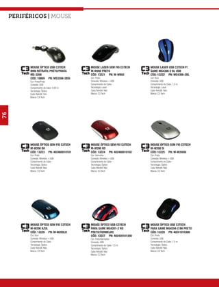 Periféricos | mouse




           MOUSE ÓPTICO USB C3TECH       MOUSE LASER SEM FIO C3TECH    MOUSE LASER USB C3TECH P/
           MINI RETRATIL PRETO/PRATA     M-W950 PRETO                  GAME MG4306-2 BL USB
           MS-3208                       CÓD: 13221 PN: M-W950         CÓD: 13222 PN: MG4306-2BL
           CÓD: 10869 PN: MS3208-2BSI    Cor: Preto                    Cor: Azul
           Cor: Preto/Prata              Conexão: Wireless + USB       Conexão: USB
           Conexão: USB                  Comprimento do Cabo: -        Comprimento do Cabo: 1,5 m
           Comprimento do Cabo: 0,80 m   Tecnologia: Laser             Tecnologia: Laser
           Tecnologia: Óptico            Cabo Retrátil: Não            Cabo Retrátil: Não
           Cabo Retrátil: Sim            Marca: C3 Tech                Marca: C3 Tech
           Marca: C3 Tech
76




           MOUSE ÓPTICO SEM FIO C3TECH   MOUSE ÓPTICO SEM FIO C3TECH   MOUSE ÓPTICO SEM FIO C3TECH
           M-W200 BK                     M-W200 RD                     M-W200 SI
           CÓD: 13223 PN: 402460010101   CÓD: 13224 PN: 402460010102   CÓD: 13225 PN: M-W200SI
           Cor: Preto                    Cor: Vermelho                 Cor: Prata
           Conexão: Wireless + USB       Conexão: Wireless + USB       Conexão: Wireless + USB
           Comprimento do Cabo: -        Comprimento do Cabo: -        Comprimento do Cabo: -
           Tecnologia: Óptico            Tecnologia: Óptico            Tecnologia: Óptico
           Cabo Retrátil: Não            Cabo Retrátil: Não            Cabo Retrátil: Não
           Marca: C3 Tech                Marca: C3 Tech                Marca: C3 Tech




           MOUSE ÓPTICO SEM FIO C3TECH   MOUSE ÓPTICO USB C3TECH       MOUSE ÓPTICO USB C3TECH
           M-W200 AZUL                   PARA GAME MG4201-2 RD         PARA GAME MG4204-2 BK PRETO
           CÓD: 13226 PN: M-W200LB       PRETO/VERMELHO                CÓD: 13228 PN: 40241010300
           Cor: Azul                     CÓD: 13227 PN: 402420101300   Cor: Preto
           Conexão: Wireless + USB       Cor: Preto/Vermelho           Conexão: USB
           Comprimento do Cabo: -        Conexão: USB                  Comprimento do Cabo: 1,5 m
           Tecnologia: Óptico            Comprimento do Cabo: 1,5 m    Tecnologia: Óptico
           Cabo Retrátil: Não            Tecnologia: Óptico            Cabo Retrátil: Não
           Marca: C3 Tech                Cabo Retrátil: Não            Marca: C3 Tech
                                         Marca: C3 Tech
 