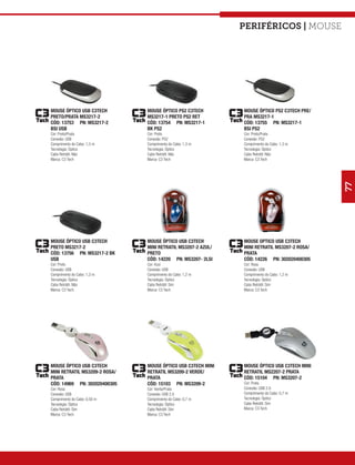 Periféricos | mouse




MOUSE ÓPTICO USB C3TECH        MOUSE ÓPTICO PS2 C3TECH        MOUSE ÓPTICO PS2 C3TECH PRE/
PRETO/PRATA MS3217-2           MS3217-1 PRETO PS2 RET         PRA MS3217-1
CÓD: 13753 PN: MS3217-2        CÓD: 13754 PN: MS3217-1        CÓD: 13755 PN: MS3217-1
BSI USB                        BK PS2                         BSI PS2
Cor: Preto/Prata               Cor: Preto                     Cor: Preto/Prata
Conexão: USB                   Conexão: PS2                   Conexão: PS2
Comprimento do Cabo: 1,3 m     Comprimento do Cabo: 1,3 m     Comprimento do Cabo: 1,3 m
Tecnologia: Óptico             Tecnologia: Óptico             Tecnologia: Óptico
Cabo Retrátil: Não             Cabo Retrátil: Não             Cabo Retrátil: Não
Marca: C3 Tech                 Marca: C3 Tech                 Marca: C3 Tech




                                                                                             77
MOUSE ÓPTICO USB C3TECH        MOUSE ÓPTICO USB C3TECH        MOUSE OPTICO USB C3TECH
PRETO MS3217-2                 MINI RETRATIL MS3207-2 AZUL/   MINI RETRATIL MS3207-2 ROSA/
CÓD: 13756 PN: MS3217-2 BK     PRETO                          PRATA
USB                            CÓD: 14220 PN: MS3207- 2LSI    CÓD: 14226 PN: 302020400305
Cor: Preto                     Cor: Azul                      Cor: Rosa
Conexão: USB                   Conexão: USB                   Conexão: USB
Comprimento do Cabo: 1,3 m     Comprimento do Cabo: 1,2 m     Comprimento do Cabo: 1,2 m
Tecnologia: Óptico             Tecnologia: Óptico             Tecnologia: Óptico
Cabo Retrátil: Não             Cabo Retrátil: Sim             Cabo Retrátil: Sim
Marca: C3 Tech                 Marca: C3 Tech                 Marca: C3 Tech




MOUSE ÓPTICO USB C3TECH        MOUSE ÓPTICO USB C3TECH MINI   MOUSE ÓPTICO USB C3TECH MINI
MINI RETRATIL MS3209-2 ROSA/   RETRATIL MS3209-2 VERDE/       RETRATIL MS2207-2 PRATA
PRATA                          PRATA                          CÓD: 15104 PN: MS3207-2
CÓD: 14969 PN: 302020400305    CÓD: 15103 PN: MS3209-2        Cor: Prata
Cor: Rosa                      Cor: Verde/Prata               Conexão: USB 2.0
Conexão: USB                   Conexão: USB 2.0               Comprimento do Cabo: 0,7 m
Comprimento do Cabo: 0,50 m    Comprimento do Cabo: 0,7 m     Tecnologia: Óptico
Tecnologia: Óptico             Tecnologia: Óptico             Cabo Retrátil: Sim
Cabo Retrátil: Sim             Cabo Retrátil: Sim             Marca: C3 Tech
Marca: C3 Tech                 Marca: C3 Tech
 