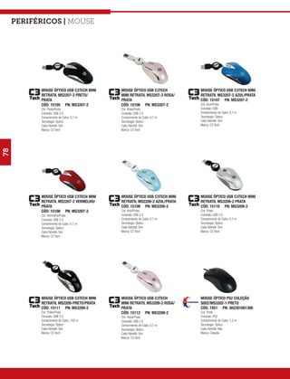 Periféricos | mouse




           MOUSE ÓPTICO USB C3TECH MINI   MOUSE ÓPTICO USB C3TECH        MOUSE ÓPTICO USB C3TECH MINI
           RETRATIL MS2207-2 PRETO/       MINI RETRATIL MS3207-2 ROSA/   RETRATIL MS3207-2 AZUL/PRATA
           PRATA                          PRATA                          CÓD: 15107 PN: MS3207-2
           CÓD: 15105 PN: MS3207-2        CÓD: 15106 PN: MS3207-2        Cor: Azul/Prata
           Cor: Preto/Prata               Cor: Rosa/Prata                Conexão: USB
           Conexão: USB 2.0               Conexão: USB 2.0               Comprimento do Cabo: 0,7 m
           Comprimento do Cabo: 0,7 m     Comprimento do Cabo: 0,7 m     Tecnologia: Óptico
           Tecnologia: Óptico             Tecnologia: Óptico             Cabo Retrátil: Sim
           Cabo Retrátil: Sim             Cabo Retrátil: Sim             Marca: C3 Tech
           Marca: C3 Tech                 Marca: C3 Tech
78




           MOUSE ÓPTICO USB C3TECH MINI   MOUSE ÓPTICO USB C3TECH MINI   MOUSE ÓPTICO USB C3TECH MINI
           RETRATIL MS2207-2 VERMELHO/    RETRATIL MS2209-2 AZUL/PRATA   RETRATIL MS3209-2 PRATA
           PRATA                          CÓD: 15109 PN: MS3209-2        CÓD: 15110 PN: MS3209-2
           CÓD: 15108 PN: MS3207-2        Cor: Azul/Prata                Cor: Prata
           Cor: Vermelho/Prata            Conexão: USB 2.0               Conexão: USB 2.0
           Conexão: USB 2.0               Comprimento do Cabo: 0,7 m     Comprimento do Cabo: 0,7 m
           Comprimento do Cabo: 0,7 m     Tecnologia: Óptico             Tecnologia: Óptico
           Tecnologia: Óptico             Cabo Retrátil: Sim             Cabo Retrátil: Sim
           Cabo Retrátil: Sim             Marca: C3 Tech                 Marca: C3 Tech
           Marca: C3 Tech




           MOUSE ÓPTICO USB C3TECH MINI   MOUSE ÓPTICO USB C3TECH        MOUSE ÓPTICO PS2 COLEÇÃO
           RETRATIL MS2209-PRETO/PRATA    MINI RETRATIL MS3209-2 ROSA/   S002/MS3202-1 PRETO
           CÓD: 15111 PN: MS3209-2        PRATA                          CÓD: 7451 PN: 302281001300
           Cor: Preto/Prata               CÓD: 15112 PN: MS3209-2        Cor: Preto
           Conexão: USB 2.0               Cor: Rosa/Prata                Conexão: PS2
           Comprimento do Cabo: 750 m     Conexão: USB 2.0               Comprimento do Cabo: 1,2 m
           Tecnologia: Óptico             Comprimento do Cabo: 0,7 m     Tecnologia: Óptico
           Cabo Retrátil: Sim             Tecnologia: Óptico             Cabo Retrátil: Não
           Marca: C3 Tech                 Cabo Retrátil: Sim             Marca: Coleção
                                          Marca: C3 Tech
 