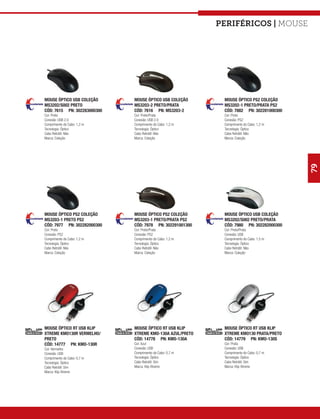Periféricos | mouse




MOUSE ÓPTICO USB COLEÇÃO     MOUSE ÓPTICO USB COLEÇÃO      MOUSE ÓPTICO PS2 COLEÇÃO
MS3202/S002 PRETO            MS3203-2 PRETO/PRATA          MS3202-1 PRETO/PRATA PS2
CÓD: 7615 PN: 302283000300   CÓD: 7616 PN: MS3203-2        CÓD: 7882 PN: 302281000300
Cor: Preto                   Cor: Preto/Prata              Cor: Preto
Conexão: USB 2.0             Conexão: USB 2.0              Conexão: PS2
Comprimento do Cabo: 1,2 m   Comprimento do Cabo: 1,2 m    Comprimento do Cabo: 1,2 m
Tecnologia: Óptico           Tecnologia: Óptico            Tecnologia: Óptico
Cabo Retrátil: Não           Cabo Retrátil: Não            Cabo Retrátil: Não
Marca: Coleção               Marca: Coleção                Marca: Coleção




                                                                                        79
MOUSE ÓPTICO PS2 COLEÇÃO     MOUSE ÓPTICO PS2 COLEÇÃO      MOUSE ÓPTICO USB COLEÇÃO
MS3203-1 PRETO PS2           MS3203-1 PRETO/PRATA PS2      MS3202/S002 PRETO/PRATA
CÓD: 7977 PN: 302282000300   CÓD: 7978 PN: 302291001300    CÓD: 7980 PN: 302282000300
Cor: Preto                   Cor: Preto/Prata              Cor: Preto/Prata
Conexão: PS2                 Conexão: PS2                  Conexão: USB
Comprimento do Cabo: 1,2 m   Comprimento do Cabo: 1,2 m    Comprimento do Cabo: 1,5 m
Tecnologia: Óptico           Tecnologia: Óptico            Tecnologia: Óptico
Cabo Retrátil: Não           Cabo Retrátil: Não            Cabo Retrátil: Não
Marca: Coleção               Marca: Coleção                Marca: Coleção




MOUSE ÓPTICO RT USB KLIP     MOUSE ÓPTICO RT USB KLIP      MOUSE ÓPTICO RT USB KLIP
XTREME KMO130R VERMELHO/     XTREME KMO-130A AZUL/PRETO    XTREME KMO130 PRATA/PRETO
PRETO                        CÓD: 14778 PN: KMO-130A       CÓD: 14779 PN: KMO-130S
CÓD: 14777 PN: KMO-130R      Cor: Azul                     Cor: Prata
Cor: Vermelho                Conexão: USB                  Conexão: USB
Conexão: USB                 Comprimento do Cabo: 0,7 m    Comprimento do Cabo: 0,7 m
Comprimento do Cabo: 0,7 m   Tecnologia: Óptico            Tecnologia: Óptico
Tecnologia: Óptico           Cabo Retrátil: Sim            Cabo Retrátil: Sim
Cabo Retrátil: Sim           Marca: Klip Xtreme            Marca: Klip Xtreme
Marca: Klip Xtreme
 