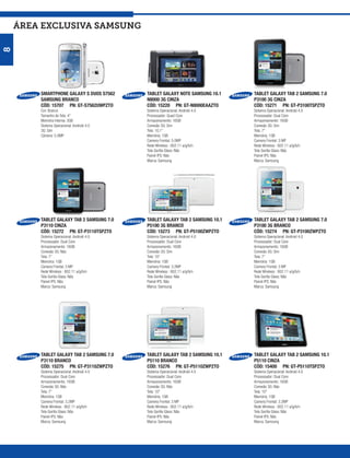 ÁREA exclusiva SAMSUNG
8




        SMARTPHONE GALAXY S DUOS S7562     TABLET GALAXY NOTE SAMSUNG 10.1    TABLET GALAXY TAB 2 SAMSUNG 7.0
        SAMSUNG BRANCO                     N8000 3G CINZA                     P3100 3G CINZA
        CÓD: 15707 PN: GT-S7562UWPZTO      CÓD: 15220 PN: GT-N8000EAAZTO      CÓD: 15271 PN: GT-P3100TSPZTO
        Cor: Branco                        Sistema Operacional: Android 4.0   Sistema Operacional: Android 4.0
        Tamanho de Tela: 4”                Processador: Quad Core             Processador: Dual Core
        Memória Interna: 3GB               Armazenamento: 16GB                Armazenamento: 16GB
        Sistema Operacional: Android 4.0   Conexão 3G: Sim                    Conexão 3G: Sim
        3G: Sim                            Tela: 10,1”                        Tela: 7”
        Câmera: 5.0MP                      Memória: 1GB                       Memória: 1GB
                                           Camera Frontal: 5.0MP              Camera Frontal: 3 MP
                                           Rede Wireless : 802.11 a/g/b/n     Rede Wireless : 802.11 a/g/b/n
                                           Tela Gorilla Glass: Não            Tela Gorilla Glass: Não
                                           Painel IPS: Não                    Painel IPS: Não
                                           Marca: Samsung                     Marca: Samsung




        TABLET GALAXY TAB 2 SAMSUNG 7.0    TABLET GALAXY TAB 2 SAMSUNG 10.1   TABLET GALAXY TAB 2 SAMSUNG 7.0
        P3110 CINZA                        P5100 3G BRANCO                    P3100 3G BRANCO
        CÓD: 15272 PN: GT-P3110TSPZTO      CÓD: 15273 PN: GT-P5100ZWPZTO      CÓD: 15274 PN: GT-P3100ZWPZTO
        Sistema Operacional: Android 4.0   Sistema Operacional: Android 4.0   Sistema Operacional: Android 4.0
        Processador: Dual Core             Processador: Dual Core             Processador: Dual Core
        Armazenamento: 16GB                Armazenamento: 16GB                Armazenamento: 16GB
        Conexão 3G: Não                    Conexão 3G: Sim                    Conexão 3G: Sim
        Tela: 7”                           Tela: 10”                          Tela: 7”
        Memória: 1GB                       Memória: 1GB                       Memória: 1GB
        Camera Frontal: 3 MP               Camera Frontal: 3.2MP              Camera Frontal: 3 MP
        Rede Wireless : 802.11 a/g/b/n     Rede Wireless : 802.11 a/g/b/n     Rede Wireless : 802.11 a/g/b/n
        Tela Gorilla Glass: Não            Tela Gorilla Glass: Não            Tela Gorilla Glass: Não
        Painel IPS: Não                    Painel IPS: Não                    Painel IPS: Não
        Marca: Samsung                     Marca: Samsung                     Marca: Samsung




        TABLET GALAXY TAB 2 SAMSUNG 7.0    TABLET GALAXY TAB 2 SAMSUNG 10.1   TABLET GALAXY TAB 2 SAMSUNG 10.1
        P3110 BRANCO                       P5110 BRANCO                       P5110 CINZA
        CÓD: 15275 PN: GT-P3110ZWPZTO      CÓD: 15276 PN: GT-P5110ZWPZTO      CÓD: 15400 PN: GT-P5110TSPZTO
        Sistema Operacional: Android 4.0   Sistema Operacional: Android 4.0   Sistema Operacional: Android 4.0
        Processador: Dual Core             Processador: Dual Core             Processador: Dual Core
        Armazenamento: 16GB                Armazenamento: 16GB                Armazenamento: 16GB
        Conexão 3G: Não                    Conexão 3G: Não                    Conexão 3G: Não
        Tela: 7”                           Tela: 10”                          Tela: 10”
        Memória: 1GB                       Memória: 1GB                       Memória: 1GB
        Camera Frontal: 3.2MP              Camera Frontal: 3 MP               Camera Frontal: 3.2MP
        Rede Wireless : 802.11 a/g/b/n     Rede Wireless : 802.11 a/g/b/n     Rede Wireless : 802.11 a/g/b/n
        Tela Gorilla Glass: Não            Tela Gorilla Glass: Não            Tela Gorilla Glass: Não
        Painel IPS: Não                    Painel IPS: Não                    Painel IPS: Não
        Marca: Samsung                     Marca: Samsung                     Marca: Samsung
 