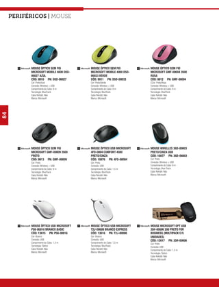 Periféricos | mouse




           MOUSE ÓPTICO SEM FIO         MOUSE ÓPTICO SEM FIO         MOUSE ÓPTICO SEM FIO
           MICROSOFT MOBILE 4000 D5D-   MICROSOFT MOBILE 4000 D5D-   MICROSOFT GMF-00004 3500
           00027 AZUL                   00033 VERDE                  ROSA
           CÓD: 9910 PN: D5D-00027      CÓD: 9911 PN: D5D-00033      CÓD: 9912 PN: GMF-00004
           Cor: Preto/Azul              Cor: Preto/Verde             CCor: Preto/Rosa
           Conexão: Wireless + USB      Conexão: Wireless + USB      Conexão: Wireless + USB
           Comprimento do Cabo: 9 m     Comprimento do Cabo: 9 m     Comprimento do Cabo: 9 m
           Tecnologia: BlueTrack        Tecnologia: BlueTrack        Tecnologia: BlueTrack
           Cabo Retrátil: Não           Cabo Retrátil: Não           Cabo Retrátil: Não
           Marca: Microsoft             Marca: Microsoft             Marca: Microsoft
84




           MOUSE ÓPTICO SEM FIO         MOUSE ÓPTICO USB MICROSOFT   MOUSE WIRELLES 36D-00003
           MICROSOFT GMF-00009 3500     4FD-0004 COMFORT 4500        PRETO/CINZA USB
           PRETO                        PRETO/CINZA                  CÓD: 10877 PN: 36D-00003
           CÓD: 9913 PN: GMF-00009      CÓD: 10876 PN: 4FD-00004     Cor: Preto
           Cor: Preto                   Cor: Preto                   Conexão: Wireless + USB
           Conexão: Wireless + USB      Conexão: USB                 Comprimento do Cabo: 9 m
           Comprimento do Cabo: 9 m     Comprimento do Cabo: 1,5 m   Tecnologia: Blue Track
           Tecnologia: BlueTrack        Tecnologia: BlueTrack        Cabo Retrátil: Não
           Cabo Retrátil: Não           Cabo Retrátil: Não           Marca: Microsoft
           Marca: Microsoft             Marca: Microsoft




           MOUSE ÓPTICO USB MICROSOFT   MOUSE ÓPTICO USB MICROSOFT   MOUSE MICROSOFT OPT USB
           P58-00016 BRANCO BASIC       T2J-00008 BRANCO EXPRESS     35H-00006 200 PRETO FOR
           CÓD: 13615 PN: P58-00016     CÓD: 13616 PN: T2J-00008     BUSINESS (MULTIPACK C/5
           Cor: Branco                  Cor: Branco                  UNIDADES)
           Conexão: USB                 Conexão: USB                 CÓD: 13617 PN: 35H-00006
           Comprimento do Cabo: 1,5 m   Comprimento do Cabo: 1,5 m   Cor: Preto
           Tecnologia: Óptico           Tecnologia: BlueTrack        Conexão: USB
           Cabo Retrátil: Não           Cabo Retrátil: Não           Comprimento do Cabo: 1,5 m
           Marca: Microsoft             Marca: Microsoft             Tecnologia: Óptico
                                                                     Cabo Retrátil: Não
                                                                     Marca: Microsoft
 