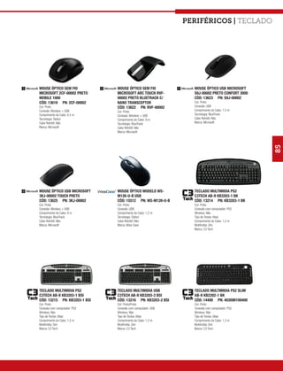 Periféricos | teclado




MOUSE ÓPTICO SEM FIO          MOUSE ÓPTICO SEM FIO            MOUSE ÓPTICO USB MICROSOFT
MICROSOFT 2CF-00002 PRETO     MICROSOFT ARC TOUCH RVF-        S9J-00002 PRETO CONFORT 3000
MOBILE 1000                   00002 PRETO BLUETRACK C/        CÓD: 13623 PN: S9J-00002
CÓD: 13618 PN: 2CF-00002      NANO TRANSCEPTOR                Cor: Preto
Cor: Preto                    CÓD: 13622 PN: RVF-00002        Conexão: USB
Conexão: Wireless + USB       Cor: Preto                      Comprimento do Cabo: 1,5 m
Comprimento do Cabo: 4,5 m    Conexão: Wireless + USB         Tecnologia: BlueTrack
Tecnologia: Óptico            Comprimento do Cabo: 9 m        Cabo Retrátil: Não
Cabo Retrátil: Não            Tecnologia: BlueTrack           Marca: Microsoft
Marca: Microsoft              Cabo Retrátil: Não
                              Marca: Microsoft




                                                                                             85
MOUSE ÓPTICO USB MICROSOFT    MOUSE ÓPTICO MODELO WS-         TECLADO MULTIMIDIA PS2
3KJ-00002 TOUCH PRETO         M126-U-B USB                    C3TECH AB-II KB3203-1 BK
CÓD: 13625 PN: 3KJ-00002      CÓD: 15512 PN: WS-M126-U-B      CÓD: 13214 PN: KB3203-1 BK
Cor: Preto                    Cor: Preto                      Cor: Preto
Conexão: Wireless + USB       Conexão: USB                    Conexão com computador: PS2
Comprimento do Cabo: 9 m      Comprimento do Cabo: 1,2 m      Wireless: Não
Tecnologia: BlueTrack         Tecnologia: Óptico              Tipo de Teclas: Altas
Cabo Retrátil: Não            Cabo Retrátil: Não              Comprimento do Cabo: 1,2 m
Marca: Microsoft              Marca: Wise Case                Multimídia: Sim
                                                              Marca: C3 Tech




TECLADO MULTIMIDIA PS2        TECLADO MULTIMIDIA USB          TECLADO MULTIMIDIA PS2 SLIM
C3TECH AB-II KB3203-1 BSI     C3TECH AB-II KB3203-2 BSI       AB-II KB2202-1 BK
CÓD: 13215 PN: KB3203-1 BSI   CÓD: 13216 PN: KB3203-2 BSI     CÓD: 14400 PN: 403090100400
Cor: Preto                    Cor: Preto/Prata                Cor: Preto
Conexão com computador: PS2   Conexão com computador: USB     Conexão com computador: PS2
Wireless: Não                 Wireless: Não                   Wireless: Não
Tipo de Teclas: Altas         Tipo de Teclas: Altas           Tipo de Teclas: Altas
Comprimento do Cabo: 1,2 m    Comprimento do Cabo: 1,2 m      Comprimento do Cabo: 1,3 m
Multimídia: Sim               Multimídia: Sim                 Multimídia: Sim
Marca: C3 Tech                Marca: C3 Tech                  Marca: C3 Tech
 
