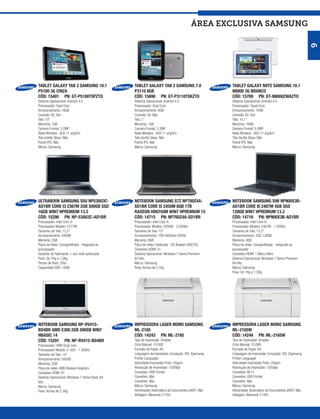 ÁREA exclusiva SAMSUNG




                                                                                                                                                    9
TABLET GALAXY TAB 2 SAMSUNG 10.1                TABLET GALAXY TAB 2 SAMSUNG 7.0                   TABLET GALAXY NOTE SAMSUNG 10.1
P5100 3G CINZA                                  P3110 8GB                                         N8000 3G BRANCO
CÓD: 15401 PN: GT-P5100TSPZTO                   CÓD: 15698 PN: GT-P3110TSKZTO                     CÓD: 15709 PN: GT-N8000ZWAZTO
Sistema Operacional: Android 4.0                Sistema Operacional: Android 4.0                  Sistema Operacional: Android 4.0
Processador: Dual Core                          Processador: Dual Core                            Processador: Quad Core
Armazenamento: 16GB                             Armazenamento: 8GB                                Armazenamento: 16GB
Conexão 3G: Sim                                 Conexão 3G: Não                                   Conexão 3G: Sim
Tela: 10”                                       Tela: 7”                                          Tela: 10,1”
Memória: 1GB                                    Memória: 1GB                                      Memória: 16GB
Camera Frontal: 3.2MP                           Camera Frontal: 3.2MP                             Camera Frontal: 5.0MP
Rede Wireless : 802.11 a/g/b/n                  Rede Wireless : 802.11 a/g/b/n                    Rede Wireless : 802.11 a/g/b/n
Tela Gorilla Glass: Não                         Tela Gorilla Glass: Não                           Tela Gorilla Glass: Não
Painel IPS: Não                                 Painel IPS: Não                                   Painel IPS: Não
Marca: Samsung                                  Marca: Samsung                                    Marca: Samsung




ULTRABOOK SAMSUNG S5U NP530U3C-                 NOTEBOOK SAMSUNG S7Z NP700Z4A-                    NOTEBOOK SAMSUNG S9II NP900X3B-
AD1BR CORE I3 2367M 2GB 500GB SSD               SD1BR CORE I5 2450M 6GB 1TB                       AD1BR CORE I5 2467M 4GB SSD
16GB WIN7 HPREMIUM 13.3                         RADEON HD6750M WIN7 HPREMIUM 15                   128GB WIN7 HPREMIUM 13.3
CÓD: 15290 PN: NP-530U3C-AD1BR                  CÓD: 14715 PN: NP700Z4A-SD1BR                     CÓD: 14716 PN: NP900X3B-AD1BR
Processador: Intel Core i3                      Processador: Intel Core i5                        Processador: Intel Core i5
Processador Modelo: 2377M                       Processador Modelo: 2450M - 2.50GHz               Processador Modelo: 2467M - 1.60GHz
Tamanho de Tela: 13,3”                          Tamanho de Tela: 15”                              Tamanho de Tela: 13,3”
Armazenamento: 500GB                            Armazenamento: 1TB 5400rpm SATAII                 Armazenamento: SSD 128GB
Memória: 2GB                                    Memória: 6GB                                      Memória: 4GB
Placa de Vídeo: Compartilhada - Integrado ao    Placa de vídeo: Dedicada - ATI Radeon HD6750      Placa de vídeo: Compartilhada - Integrado ao
processador                                     Conexões HDMI: 01                                 processador
Garantia do Fabricante: 1 ano rede autorizada   Sistema Operacional: Windows 7 Home Premium       Conexões HDMI: 1 Micro Hdmi
Peso: De 1Kg a 1,5Kg                            64 bits                                           Sistema Operacional: Windows 7 Home Premium
Tempo de Boot: 20ss                             Marca: Samsung                                    64 bits
Capacidade SSD: 16GB                            Peso: Acima de 2,1Kg                              Marca: Samsung
                                                                                                  Peso: De 1Kg a 1,5Kg




NOTEBOOK SAMSUNG NP-RV415-                      IMPRESSORA LASER MONO SAMSUNG                     IMPRESSORA LASER MONO SAMSUNG
BD4BR AMD E300 2GB 500GB WIN7                   ML-2165                                           ML-2165W
HBASIC 14                                       CÓD: 14243 PN: ML-2165                            CÓD: 14244 PN: ML-2165W
CÓD: 15291 PN: NP-RV415-BD4BR                   Tipo de Impressão: Simplex                        Tipo de Impressão: Simplex
Processador: AMD Dual Core                      Ciclo Mensal: 10.000                              Ciclo Mensal: 10.000
Processador Modelo: E-300 - 1.30GHz             Formato do Papel: A4                              Formato do Papel: A4
Tamanho de Tela: 14”                            Linguagem de Impressão: Emulação: SPL (Samsung    Linguagem de Impressão: Emulação: SPL (Samsung
Armazenamento: 500GB                            Printer Language)                                 Printer Language)
Memória: 2GB                                    Velocidade Impressão Preto: 20ppm                 Velocidade Impressão Preto: 20ppm
Placa de vídeo: AMD Radeon Graphics             Resolução de Impressão: 1200dpi                   Resolução de Impressão: 1200dpi
Conexões HDMI: 01                               Conexões: USB Frontal                             Conexões: Wi-Fi
Sistema Operacional: Windows 7 Home Basic 64    Conexões: Não                                     Conexões: USB Frontal
bits                                            Conexões: Não                                     Conexões: Não
Marca: Samsung                                  Marca: Samsung                                    Marca: Samsung
Peso: Acima de 2,1Kg                            Alimentador Automático de Documentos (ADF): Não   Alimentador Automático de Documentos (ADF): Não
                                                Voltagem: Monovolt (110V)                         Voltagem: Monovolt (110V)
 