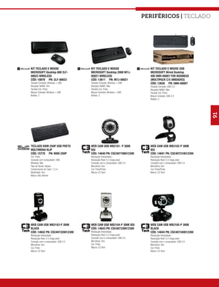 Periféricos | teclado




KIT TECLADO E MOUSE                 KIT TECLADO E MOUSE                   KIT TECLADO E MOUSE USB
MICROSOFT Desktop 800 2LF-          MICROSOFT Desktop 2000 M7J-           MICROSOFT Wired Desktop
00023 WIRELESS                      00021 WIRELESS                        400 5MH-00007 FOR BUSINESS
CÓD: 10878 PN: 2LF-00023            CÓD: 13611 PN: M7J-00021              (MULTIPACK C/5 UNIDADES)
Teclado Conexão: Wireless + USB     Teclado Conexão: Wireless + USB       CÓD: 13626 PN: 5MH-00007
Receptor NANO: Sim                  Receptor NANO: Não                    Teclado Conexão: USB 2.0
Teclado Cor: Preto                  Teclado Cor: Preto                    Receptor NANO: Não
Mouse Conexão: Wireless + USB       Mouse Conexão: Wireless + USB         Teclado Cor: Preto
Botões: 2                           Botões: 3                             Mouse Conexão: USB 2.0
                                                                          Botões: 2




                                                                                                              91
TECLADO KKM-250P USB PRETO          WEB CAM USB WB2101- P 300K            WEB CAM USB WB2102-P 300K
MULTIMIDIA KLIP                     BSI                                   BSI
CÓD: 15770 PN: KKM-250P             CÓD: 14640 PN: CSC407190012300        CÓD: 14641 PN: CSC407310012300
Cor: Preto                          Resolução Interpolada: -              Resolução Interpolada: -
Conexão com computador: USB         Resolução Real: 0.3 mega pixel        Resolução Real: 0.3 mega pixel
Wireless: Não                       Conexão com o computador: USB 2.0     Conexão com o computador: USB 2.0
Tipo de Teclas: Baixas              Microfone: Sim                        Microfone: Sim
Comprimento do Cabo: 1,2 m          Cor: Preto/Prata                      Cor: Preto/Prata
Multimídia: Sim                     Marca: C3 Tech                        Marca: C3 Tech
Marca: Klip Xtreme




WEB CAM USB WB2103-P 300K           WEB CAM USB WB2104-P 300K BSI         WEB CAM USB WB2105-P 300K
BLACK                               CÓD: 14643 PN: CSC407330012300        BLACK
CÓD: 14642 PN: CSC407320012300      Resolução Interpolada: -              CÓD: 14644 PN: CSC407340012300
Resolução Interpolada: -            Resolução Real: 0.3 mega pixel        Resolução Interpolada: -
Resolução Real: 0.3 mega pixel      Conexão com o computador: USB 2.0     Resolução Real: 0.3 mega pixel
Conexão com o computador: USB 2.0   Microfone: Sim                        Conexão com o computador: USB 2.0
Microfone: Sim                      Cor: Preto                            Microfone: Sim
Cor: Preto                          Marca: C3 Tech                        Cor: Preto
Marca: C3 Tech                                                            Marca: C3 Tech
 
