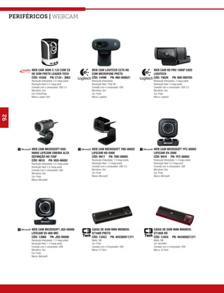 Periféricos | webcam




           WEB CAM 300K C-124 COM CX                WEB CAM LOGITECH C270 HD                 WEB CAM HD PRO 1080P C920
           DE SOM PRETO LEADER TECH                 COM MICROFONE PRETO                      LOGITECH
           CÓD: 10358 PN: C124 - 3062               CÓD: 14496 PN: 960-000621                CÓD: 15626 PN: 960-000765
           Resolução Interpolada: 5.0 mega pixels   Resolução Interpolada: -                 Resolução Interpolada: 3 mega pixels
           Resolução Real: 0.3 mega pixel           Resolução Real: 720p HD                  Resolução Real: 3 mega pixels
           Conexão com o computador: USB 2.0        Conexão com o computador: USB            Conexão com o computador: USB 2.0
           Microfone: Sim                           Microfone: Sim                           Microfone: Sim
           Cor: Preto/Prata                         Cor: Preto                               Cor: Preto
           Marca: Leader Tech                       Marca: Logitech                          Marca: Logitech
92




           WEB CAM MICROSOFT H5D-                   WEB CAM MICROSOFT 7ND-00002              WEB CAM MICROSOFT YFC-00002
           00002 LIFECAM CINEMA ALTA                LIFECAM HD-5000                          LIFECAM VX-2000
           DEFINIÇÃO HD 720P                        CÓD: 9917 PN: 7ND-00002                  CÓD: 9918 PN: YFC-00002
           CÓD: 9818 PN: H5D-00002                  Resolução Interpolada: 1.3 mega pixels   Resolução Interpolada: 1.3 mega pixels
           Resolução Interpolada: 5.0 mega pixels   Resolução Real: 1.3 mega pixels          Resolução Real: 0.3 mega pixel
           Resolução Real: 2.0 mega pixels          Conexão com o computador: USB 2.0        Conexão com o computador: USB
           Conexão com o computador: USB            Microfone: Sim                           Microfone: Sim
           Microfone: Sim                           Cor: Preto                               Cor: Preto
           Cor: Preto                               Marca: Microsoft                         Marca: Microsoft
           Marca: Microsoft




           WEB CAM MICROSOFT JSD-00008              CAIXA DE SOM MINI MIDIBOX-               CAIXA DE SOM MINI MIDIBOX-
           LIFECAM VX-800 MIC                       ST160II PRETO                            ST160II RD
           CÓD: 13966 PN: JSD-00008                 CÓD: 13453 PN: 404360011371              CÓD: 13454 PN: 404360021371
           Resolução Interpolada: 1.3 mega pixels   Watts: 5W                                Watts: 5W
           Resolução Real: 1.3 mega pixels          Cor: Preto                               Cor: Vermelho
           Conexão com o computador: USB            Conexão com o Computador: USB            Conexão com o Computador: USB
           Microfone: Sim                           Marca: C3 Tech                           Marca: C3 Tech
           Cor: Preto
           Marca: Microsoft
 