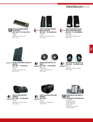 Periféricos | som




CAIXA DE SOM MINI MIDIBOX-           CAIXA DE SOM 300W COLEÇÃO           CAIXA DE SOM 300W COLEÇÃO
ST160II PRATA                        USB SP-202 PRETO                    USB SP-202BS PRETA/PRATA
CÓD: 13455 PN: ST 160 II PRO SI      CÓD: 5789 PN: 404150001332          CÓD: 8103 PN: 404150003332
Watts: 5W                            Watts: 300 W                        Watts: 300 W
Cor: Prata                           Cor: Preto                          Cor: Preto/Prata
Conexão com o Computador: USB        Conexão com o Computador: USB 2.0   Conexão com o Computador: USB 2.0
Marca: C3 Tech                       Marca: Coleção                      Marca: Coleção




                                                                                                             93
CAIXAS DE SOM MODELO WSSP-823        CAIXA DE SOM LOGITECH Z110          CAIXA ACÚSTICA LOGITECH Z120
USB OEM                              BRC/PT                              CÓD: 14939 PN: 404020120100
CÓD: 15510 PN: WSSP-823              CÓD: 14494 PN: 980-000507           Watts: 1,2W
Watts: 1,5W                          Watts: 1,2W                         Cor: Branco
Cor: Preto                           Cor: Branco Piano                   Conexão com o Computador: Cabeado
Conexão com o Computador: USB        Conexão com o Computador: P2        Marca: Logitech
Marca: Wise Case                     Marca: Logitech




CAIXA DE SOM BLUETOOTH               CAIXA DE SOM BLUETOOTH MINI          SUBWOOFER C3TECH 683951 2.1
BOOMBOX                              BOOMBOX                              1500W
CÓD: 14998 PN: 984-000181            CÓD: 14999                           CÓD: 6690 PN: CSC404180001324
Watts: 40W                           Watts: 5W                            Cor: Preto/Prata
Cor: Preto                           Cor: Preto                           Quantidade de Caixas: 3
Conexão com o Computador: Wireless   Conexão com o Computador: Sem fio    Controle Remoto: Não
Marca: Logitech                      Marca: Logitech                      Tensão de entrada: 127V
                                                                          Potência: 21W
                                                                          Conexão com o computador: P2
                                                                          Home Theater: Não
 