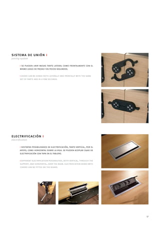 sistema de unión i
joining system

        i se pueden unir mesas tanto lateral como frontalmente con el
        mismo juego de piezas y en pocos segundos.

        i desks can be joined both laterally and frontally with the same
        set of parts and in a few seconds.




electrificación i
electrification

        i distintas posibilidades de electrificación, tanto vertical, por el
        apoyo, como horizontal sobre la viga. se pueden acoplar cajas de
        electrificación con tapa en el tablero.

        i different electrification possibilities, both vertical, through the
        support, and horizontal, over the beam. electrification boxes with
        covers can be fitted on the board.




                                                                                17
 