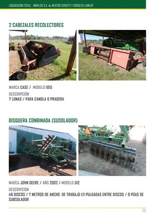 2 CABEZALES RECOLECTORES
MARCA CASE / MODELO 1015
DESCRIPCIÓN
7 LONAS / PARA CANOLA O PRADERA
DISQUERA CONBINADA (SUSOLADOR)
MARCA JOHN DEERE / AÑO 2002 / MODELO 512
DESCRIPCIÓN
48 DISCOS / 7 METROS DE ANCHO DE TRABAJO (11 PULGADAS ENTRE DISCOS / 9 PÚAS DE
SUBSOLADOR
09
LIQUIDACIÓN TOTAL - MINFLER S.A. de NESTOR CERUTTI Y RODOLFO LAWLER
 