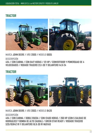 TRACTOR
MARCA JOHN DEERE / AÑO 2000 / MODELO 6605
DESCRIPCIÓN
4X4 / CON CABINA / CON 8417 HORAS / 121 HP / CONVERTIDOR Y POWERQUAD DE 4
VELOCIDADES / RODADO TRASERO 23.1-30 Y DELANTERO 14.9-24
TRACTOR
MARCA JOHN DEERE / AÑO 2003 / MODELO 8420
DESCRIPCIÓN
4X4 / CON CABINA / DOBLE RUEDA / CON 12400 HORAS / 260 HP (CON 5 SALIDAS DE
HIDRÁULICO Y BOMBA DE ALTO CAUDAL) / GREEN STAR READY / RODADO TRASERO
520/85R42 R1 Y DELANTERO 16.9-30 R1 NUEVAS
02
LIQUIDACIÓN TOTAL - MINFLER S.A. de NESTOR CERUTTI Y RODOLFO LAWLER
 
