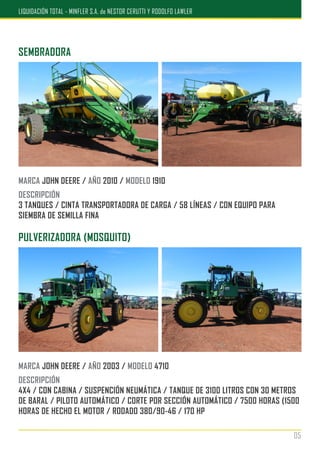 PULVERIZADORA (MOSQUITO)
MARCA JOHN DEERE / AÑO 2003 / MODELO 4710
DESCRIPCIÓN
4X4 / CON CABINA / SUSPENCIÓN NEUMÁTICA / TANQUE DE 3100 LITROS CON 30 METROS
DE BARAL / PILOTO AUTOMÁTICO / CORTE POR SECCIÓN AUTOMÁTICO / 7500 HORAS (1500
HORAS DE HECHO EL MOTOR / RODADO 380/90-46 / 170 HP
SEMBRADORA
MARCA JOHN DEERE / AÑO 2010 / MODELO 1910
DESCRIPCIÓN
3 TANQUES / CINTA TRANSPORTADORA DE CARGA / 58 LÍNEAS / CON EQUIPO PARA
SIEMBRA DE SEMILLA FINA
05
LIQUIDACIÓN TOTAL - MINFLER S.A. de NESTOR CERUTTI Y RODOLFO LAWLER
 