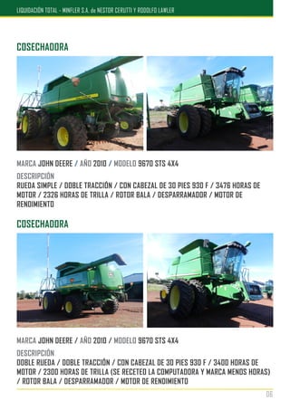 COSECHADORA
MARCA JOHN DEERE / AÑO 2010 / MODELO 9670 STS 4X4
DESCRIPCIÓN
DOBLE RUEDA / DOBLE TRACCIÓN / CON CABEZAL DE 30 PIES 930 F / 3400 HORAS DE
MOTOR / 2300 HORAS DE TRILLA (SE RECETEO LA COMPUTADORA Y MARCA MENOS HORAS)
/ ROTOR BALA / DESPARRAMADOR / MOTOR DE RENDIMIENTO
COSECHADORA
MARCA JOHN DEERE / AÑO 2010 / MODELO 9670 STS 4X4
DESCRIPCIÓN
RUEDA SIMPLE / DOBLE TRACCIÓN / CON CABEZAL DE 30 PIES 930 F / 3476 HORAS DE
MOTOR / 2326 HORAS DE TRILLA / ROTOR BALA / DESPARRAMADOR / MOTOR DE
RENDIMIENTO
06
LIQUIDACIÓN TOTAL - MINFLER S.A. de NESTOR CERUTTI Y RODOLFO LAWLER
 