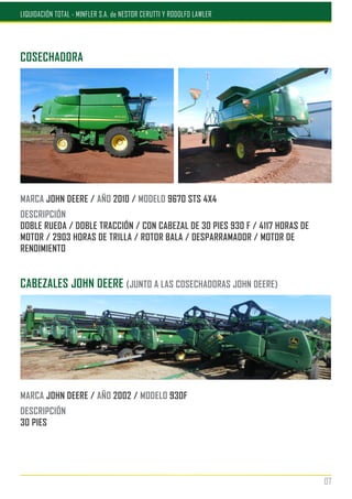COSECHADORA
MARCA JOHN DEERE / AÑO 2010 / MODELO 9670 STS 4X4
DESCRIPCIÓN
DOBLE RUEDA / DOBLE TRACCIÓN / CON CABEZAL DE 30 PIES 930 F / 4117 HORAS DE
MOTOR / 2903 HORAS DE TRILLA / ROTOR BALA / DESPARRAMADOR / MOTOR DE
RENDIMIENTO
CABEZALES JOHN DEERE (JUNTO A LAS COSECHADORAS JOHN DEERE)
MARCA JOHN DEERE / AÑO 2002 / MODELO 930F
DESCRIPCIÓN
30 PIES
07
LIQUIDACIÓN TOTAL - MINFLER S.A. de NESTOR CERUTTI Y RODOLFO LAWLER
 