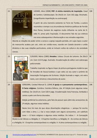 [ESPAÇO ALFARRABISTA | LER.COM.GOSTO | PONTE DE LIMA]
livraria.ler.com.gosto@gmail.com | 917925655 | 969888567| Urb. Quinta da Guia Loja n.º1 – Ponte de Lima
22. LÁZARO, Alice (2008) FRP: A minha memória da inquisição. Casal
de Cambra: Caleidoscópio. De 24x16 cm. Com 332 págs. Brochado.
[insignificante imperfeição na contracapa]
A partir de uma memória existente na Torre do Tombo, a autora
reconstitui o tempo e as circunstâncias histórico-políticas de Fernão
Roiz Penso, homem de negócios muito influente na corte de D.
João IV, preso pela Inquisição. O documento fala da sua vivência
nos anos subsequentes à Restauração e nos reinados seguintes.
Aborda as relações de poder entre a coroa e a igreja naquele período, em cujos laços o autor
do manuscrito acabou por cair, visto ser cristão-novo, nascido em Castela durante a união
dinástica e das suas relações particulares, onde se incluem vultos da cultura e da sociedade
coevas.
10€
23. CLÁUDIO, Mário (1985) Amadeo. Lisboa: Circulo de Leitores. De 20x13
cm. Com 113-III págs. Ilustrado. Encadernação do editor com sobrecapa
policromada.
Trabalho inspirado na figura ímpar da pintura portuguesa moderna que
foi Amadeo de Sousa-Cardoso e que valeu ao seu autor o prémio da
Associação Portuguesa de Ecritores. Edição ilustrada a negro, em extra
texto, com retratros e documentos do autor.
5€
24. CEREJEIRA, Cardeal Manuel G. (1944) A Igreja e o pensamento contemporâneo.
O facto religioso. Coimbra: Coimbra Editora, Lda. 4ª Edição (com algumas notas
inéditas). De 13x19 cm. Com 520-II págs. Encadernação meia francesa, lombada e
cantos a pele com ferros dourados.
Edição preferível às anteriores, pelo fato de possuir para além dos acrescentos da
2ª edição, algumas notas inéditas.
Neste livro há mais do que sêcas dissertações silogísticas — porque foi escrito
com tôda a alma. (...) Sai a nova edição com alguns acrescentos, um subtítulo
novo — O facto religioso e algumas notas inéditas. Do índice: I - A Concepção
Moderna de Ciência e a Religião; II - O Espírito Científico e a Religião; III - Os Limites da Ciência
e a Religião; IV - O espírito contemporâneo e a religião; V- A alma contemporânea e a religião.
19€
 