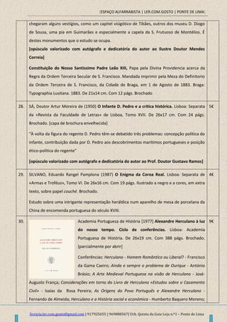 [ESPAÇO ALFARRABISTA | LER.COM.GOSTO | PONTE DE LIMA]
livraria.ler.com.gosto@gmail.com | 917925655 | 969888567| Urb. Quinta da Guia Loja n.º1 – Ponte de Lima
chegaram alguns vestígios, como um capitel visigótico de Tibães, outros dos museu D. Diogo
de Sousa, uma pia em Guimarães e especialmente a capela da S. Frutuoso de Montélios. É
destes monumentos que o estudo se ocupa.
[opúsculo valorizado com autógrafo e dedicatória do autor ao Ilustre Doutor Mendes
Correia]
Constituição do Nosso Santissimo Padre Leão XIII, Papa pela Divina Providencia acerca da
Regra da Ordem Terceira Secular de S. Francisco. Mandada imprimir pela Meza do Definitorio
da Ordem Terceira de S. Francisco, da Cidade de Braga, em 1 de Agosto de 1883. Braga:
Typographia Lusitana. 1883. De 21x14 cm. Com 12 págs. Brochado
28. SÁ, Doutor Artur Moreira de (1950) O Infante D. Pedro e a crítica histórica. Lisboa: Separata
da «Revista da Faculdade de Letras» de Lisboa, Tomo XVII. De 26x17 cm. Com 24 págs.
Brochado. [capa de brochura envelhecida]
“À volta da figura do regente D. Pedro têm-se debatido três problemas: concepção política do
infante, contribuição dada por D. Pedro aos descobrimentos marítimos portugueses e posição
ético-política do regente”
[opúsculo valorizado com autógrafo e dedicatória do autor ao Prof. Doutor Gustavo Ramos]
5€
29. SILVANO, Eduardo Rangel Pamplona (1987) O Enigma da Coroa Real. Lisboa: Separata de
«Armas e Troféus», Tomo VI. De 26x16 cm. Com 19 págs. Ilustrado a negro e a cores, em extra
texto, sobre papel couché. Brochado.
Estudo sobre uma intrigante representação heráldica num aparelho de mesa de porcelana da
China de encomenda portuguesa do século XVIII.
4€
30. Academia Portuguesa de História [1977] Alexandre Herculano à luz
do nosso tempo. Ciclo de conferências. Lisboa: Academia
Portuguesa de História. De 26x19 cm. Com 388 págs. Brochado.
[parcialmente por abrir]
Conferências: Herculano - Homem Romântico ou Liberal? - Francisco
da Gama Caeiro; Ainda e sempre o problema de Ourique - António
Brásio; A Arte Medieval Portuguesa na visão de Herculano - José-
Augusto França; Considerações em torno do Livro de Herculano «Estudos sobre o Casamento
Civil» - Isaías da Rosa Pereira; As Origens do Povo Português e Alexandre Herculano -
Fernando de Almeida; Herculano e a História social e económica - Humberto Baquero Moreno;
9€
 