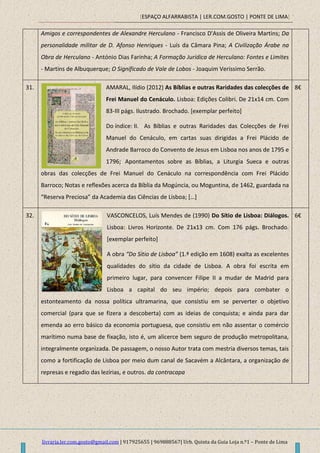 [ESPAÇO ALFARRABISTA | LER.COM.GOSTO | PONTE DE LIMA]
livraria.ler.com.gosto@gmail.com | 917925655 | 969888567| Urb. Quinta da Guia Loja n.º1 – Ponte de Lima
Amigos e correspondentes de Alexandre Herculano - Francisco D'Assis de Oliveira Martins; Da
personalidade militar de D. Afonso Henriques - Luís da Câmara Pina; A Civilização Árabe na
Obra de Herculano - António Dias Farinha; A Formação Jurídica de Herculano: Fontes e Limites
- Martins de Albuquerque; O Significado de Vale de Lobos - Joaquim Veríssimo Serrão.
31. AMARAL, Ilídio (2012) As Bíblias e outras Raridades das colecções de
Frei Manuel do Cenáculo. Lisboa: Edições Colibri. De 21x14 cm. Com
83-III págs. Ilustrado. Brochado. [exemplar perfeito]
Do índice: II. As Bíblias e outras Raridades das Colecções de Frei
Manuel do Cenáculo, em cartas suas dirigidas a Frei Plácido de
Andrade Barroco do Convento de Jesus em Lisboa nos anos de 1795 e
1796; Apontamentos sobre as Bíblias, a Liturgia Sueca e outras
obras das colecções de Frei Manuel do Cenáculo na correspondência com Frei Plácido
Barroco; Notas e reflexões acerca da Bíblia da Mogúncia, ou Moguntina, de 1462, guardada na
“Reserva Preciosa” da Academia das Ciências de Lisboa; *…+
8€
32. VASCONCELOS, Luís Mendes de (1990) Do Sítio de Lisboa: Diálogos.
Lisboa: Livros Horizonte. De 21x13 cm. Com 176 págs. Brochado.
[exemplar perfeito]
A obra “Do Sítio de Lisboa” (1.ª edição em 1608) exalta as excelentes
qualidades do sítio da cidade de Lisboa. A obra foi escrita em
primeiro lugar, para convencer Filipe II a mudar de Madrid para
Lisboa a capital do seu império; depois para combater o
estonteamento da nossa política ultramarina, que consistiu em se perverter o objetivo
comercial (para que se fizera a descoberta) com as ideias de conquista; e ainda para dar
emenda ao erro básico da economia portuguesa, que consistiu em não assentar o comércio
marítimo numa base de fixação, isto é, um alicerce bem seguro de produção metropolitana,
integralmente organizada. De passagem, o nosso Autor trata com mestria diversos temas, tais
como a fortificação de Lisboa por meio dum canal de Sacavém a Alcântara, a organização de
represas e regadio das lezírias, e outros. da contracapa
6€
 