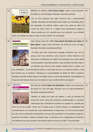 [ESPAÇO ALFARRABISTA | LER.COM.GOSTO | PONTE DE LIMA]
livraria.ler.com.gosto@gmail.com | 917925655 | 969888567| Urb. Quinta da Guia Loja n.º1 – Ponte de Lima
33. BARATA, J.P. Martins (1989) Pensar Lisboa. Lisboa: Livros Horizonte.
De 20x14 cm. Com 96 págs. Brochado. [exemplar perfeito]
“Eis um livro precioso que mete conversa com o desprevenido
cidadão. Recheado de informação sobre Lisboa mal conhecida, pleno
de respiração, de vivência, Lisboa, neste livro, pulsa ao sabor da
escrita do autor como se a cidade fosse permanente suspense.
Lisboa sentida por um arquiteto que nos transmite a sua reflexão
sobre uma cidade que todos os dias se refaz e desfaz” da contracapa
4€
34. Vale, Teresa Leonor M. (1992) Uma Quinta Romântica de Lisboa: O
Beau Séjour. Lisboa: Livros Horizonte. De 21x14 cm. Com 112 págs.
Ilustrado. Brochado. [exemplar perfeito]
“A Lisboa que hoje conhecemos abrange territórios que, até há
pouco, eram seus subúrbios rurais, locais de cultivo hortícola e de
lazer para os habitantes da capital. Dos exemplos que restam deste
mundo passado, é possível escolher o caso da Quinta do Beau Séjour,
em Benfica, para ilustrar essas antigas relações entre a cidade e os
seus arrabaldes – a constituição da quinta, a construção da casa e o arranjo do jardim, a vida
das famílias que aí residiram. Destaque-se a personalidade do Barão da Glória, brasileiro
abastado, que deu ao Beau Séjour a sua feição atual, e os seus descendentes, cujas ligações ao
Grupo do Leão fizeram desta casa um pequeno museu do Naturalismo português.”
5€
35. SÁ, Victor de (1992) Lisboa: No Liberalismo. Lisboa: Livros Horizonte.
De 21x14 cm. Com 104 págs. Ilustrado com um mapa desdobrável.
Brochado. [exemplar perfeito]
“Detetar na Lisboa dos finais do milénio, a urbe do princípio do
século XIX, antes ainda das profundas transformações e inovações
urbanísticas que o liberalismo introduziu na capital, eis o desafio que
Víctor de Sá nos propõe. Tentar ver na Lisboa atual os limites urbanos, as localizações dos
acontecimentos e as veredas por onde serpenteavam as esperanças e os furores duma época
que deu início às alterações introduzidas no nosso viver quotidiano. Um quotidiano burguês e
proletário, de ampla e intensa circulação, hoje, a contrastar com a cidadezinha dos duzentos
mil habitantes que eram quando a Revolução Liberal se iniciou em 1820.” Da contracapa
4€
 