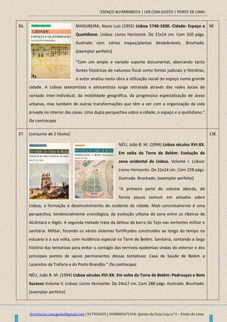 [ESPAÇO ALFARRABISTA | LER.COM.GOSTO | PONTE DE LIMA]
livraria.ler.com.gosto@gmail.com | 917925655 | 969888567| Urb. Quinta da Guia Loja n.º1 – Ponte de Lima
36. MADUREIRA, Nuno Luís (1992) Lisboa 1740-1830. Cidade: Espaço e
Quotidiano. Lisboa: Livros Horizonte. De 21x14 cm. Com 320 págs.
Ilustrado com vários mapas/plantas desdobráveis. Brochado.
[exemplar perfeito]
“Com um amplo e variado suporte documental, abarcando tanto
fontes históricas de natureza fiscal como fontes judiciais e literárias,
o autor analisa nesta obra a utilização social do espaço numa grande
cidade. A Lisboa setecentista e oitocentista surge retratada através das redes locais de
contado inter-individual, da mobilidade geográfica, da progressiva especialização de áreas
urbanas, mas também de outras transformações que têm a ver com a organização da vida
privada no interior das casas. Uma dupla perspectiva sobre a cidade, o espaço e o quotidiano.”
Da contracapa
9€
37. [conjunto de 2 títulos]
NÉU, João B. M. (1994) Lisboa séculos XVI-XX.
Em volta da Torre de Belém: Evolução da
zona ocidental de Lisboa. Volume I. Lisboa:
Livros Horizonte. De 21x14 cm. Com 228 págs.
Ilustrado. Brochado. [exemplar perfeito]
“A primeira parte do volume aborda, de
forma pouco comum em estudos sobre
Lisboa, a formação e desenvolvimento do ocidente da cidade. Mais concretamente é uma
perspectiva, tendencialmente cronológica, da evolução urbana da zona entre as ribeiras de
Alcântara e Algés. A segunda metade trata da defesa da barra do Tejo nas vertentes militar e
sanitária. Militar, focando os vários sistemas fortificados construidos ao longo do tempo no
estuário e à sua volta, com incidência especial na Torre de Belém. Sanitária, contando a larga
história das tentativas para evitar o contágio das terríveis epidemias vindas do exterior e dos
principais pontos de apoio permanentes dessas tentativas: Casa de Saúde de Belém e
Lazaretos da Trafaria e do Porto Brandão.” Da contracapa
NÉU, João B. M. (1994) Lisboa séculos XVI-XX. Em volta da Torre de Belém: Pedrouços e Bom
Sucesso Volume II. Lisboa: Livros Horizonte. De 24x17 cm. Com 288 págs. Ilustrado. Brochado.
[exemplar perfeito]
13€
 