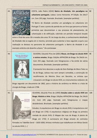 [ESPAÇO ALFARRABISTA | LER.COM.GOSTO | PONTE DE LIMA]
livraria.ler.com.gosto@gmail.com | 917925655 | 969888567| Urb. Quinta da Guia Loja n.º1 – Ponte de Lima
43. COSTA, João Pedro (2010) Bairro de Alvalade. Um paradigma no
urbanismo português. Lisboa: Livros Horizonte. 4ª Edição. De 24x17
cm. Com 192 págs. Ilustrado. Brochado. [exemplar perfeito]
“O Bairro de Alvalade constitui um paradigma no urbanismo em
Portugal. É este o ponto de partida de um livro que percorre as fontes
primárias que documentam o seu processo de planeamento, de
urbanização e de edificação, cobrindo um período temporal situado
entre o final dos anos 30 e meados dos anos 70. Ao longo da obra, o conhecimento detalhado
de Alvalade não se esgota em si mesmo, servindo para sustentar a tese segundo a qual a sua
realização se destaca no panorama do urbanismo português: o Bairro de Alvalade é um
exemplo ecléctico de desenho urbano.” Da contracapa
8€
44. OLIVEIRA, Eduardo Pires de (2001) Riscar, em Braga no século XVIII
e outros ensaios. Braga: Edições APPACDM de Braga. De 24x16 cm.
Com 255 págs. Ilustrado com fotogravuras e fac-simile de vários
documentos. Brochado. [exemplar perfeito]
O presente livro descreve a acção de Dom Rodrigo de Mora Teles na
Sé de Braga, valiosa mas nem sempre comedida, a construção do
recolhimento do Menino Deus em Barcelos, os artistas que
«riscaram» em Braga no século XVIII, os «monumentos notáveis» de
Braga segundo um documento de 1862, para a história da cerâmica no Minho e a Aula de
cirurgia de Braga, criada em 1798.
9€
45. OLIVEIRA, Eduardo Pires de (1993) Estudos sobre o século XVIII em
Braga. História e Arte. Braga: Edições APPACDM de Braga. De 24x16
cm. Com 245 págs. Ilustrado com fotogravuras e mapas
desdobráveis. Brochado. [exemplar perfeito]
Estudos: A arquitectura em Braga no século XVIII; A arquitectura civil
em Braga em 1750; A arquitectura religiosa em Braga na primeira
metade do século XVIII; O Mappa das ruas de Braga; A planta de
Braga em 1750; A ourivesaria em Braga através de contratos
firmados no Tabelião Geral – 1650-1830; Artistas minhotos que trabalharam em Minas Gerais
no século XVIII; *…+
10€
 