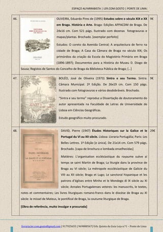 [ESPAÇO ALFARRABISTA | LER.COM.GOSTO | PONTE DE LIMA]
livraria.ler.com.gosto@gmail.com | 917925655 | 969888567| Urb. Quinta da Guia Loja n.º1 – Ponte de Lima
46. OLIVEIRA, Eduardo Pires de (1995) Estudos sobre o século XIX e XX
em Braga. História e Arte. Braga: Edições APPACDM de Braga. De
24x16 cm. Com 521 págs. Ilustrado com dezenas fotogravuras e
mapas/plantas. Brochado. [exemplar perfeito]
Estudos: O coreto da Avenida Central; A arquitectura de ferro na
cidade de Braga; A Casa da Câmara de Braga no século XIX; Os
primórdios da criação da Escola do Magistério Primário em Braga
(1896-1897); Documentos para a História do Museu D. Diogo de
Sousa; Registos de Santos do Concelho de Braga da Biblioteca Pública de Braga; *…+
9€
47. BOLÉO, José de Oliveira (1973) Sintra e seu Termo. Sintra:
Câmara Municipal. 2ª Edição. De 26x19 cm. Com 150 págs.
Ilustrado com fotogravuras e vários desdobráveis. Brochado.
“Sintra e seu termo” reproduz a Dissertação de doutoramento do
autor apresentada na Faculdade de Letras de Universidade de
Lisboa em Ciências Geográficas.
Estudo geográfico muito procurado.
9€
48. DAVID, Pierre (1947) Études Historiques sur la Galice et le
Portugal du VI au XII siècle. Lisboa: Livraria Portugália; Paris: Les
Belles Lettres. 1ª Edição [e única]. De 21x14 cm. Com 579 págs.
Brochado. [capa de brochura e lombada envelhecidas]
Matières: L’organisation ecclésiastique du royaume suève ai
temps se saint Martin de Braga; La liturgie dans la province de
Braga au VI siècle; La métropole eccclésiastique de Galicie du
VIII au XII siècle; Braga et Lugo; Le sanctoral hispanique et les
patrons d’églises entre Minho et le Mondego di IX siècle au XI
siècle; Annales Portugalenses veteres: les manuscrits, le textes,
notes et commentaires; Les livres liturgiques romano-francs dans le diocèse de Braga au XI
siècle: le missel de Mateus, le pontifical de Braga, la coutume liturgique de Braga.
[Obra de referência, muito invulgar e procurada]
29€
 