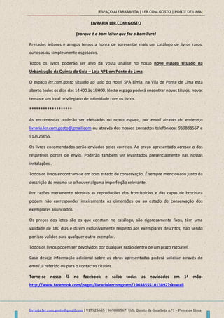 [ESPAÇO ALFARRABISTA | LER.COM.GOSTO | PONTE DE LIMA]
livraria.ler.com.gosto@gmail.com | 917925655 | 969888567| Urb. Quinta da Guia Loja n.º1 – Ponte de Lima
LIVRARIA LER.COM.GOSTO
(porque é o bom leitor que faz o bom livro)
Prezados leitores e amigos temos a honra de apresentar mais um catálogo de livros raros,
curiosos ou simplesmente esgotados.
Todos os livros poderão ser alvo da Vossa análise no nosso novo espaço situado na
Urbanização da Quinta da Guia – Loja Nº1 em Ponte de Lima.
O espaço ler.com.gosto situado ao lado do Hotel SPA Límia, na Vila de Ponte de Lima está
aberto todos os dias das 14H00 às 19H00. Neste espaço poderá encontrar novos títulos, novos
temas e um local privilegiado de intimidade com os livros.
*******************
As encomendas poderão ser efetuadas no nosso espaço, por email através do endereço
livraria.ler.com.gosto@gmail.com ou através dos nossos contactos telefónicos: 969888567 e
917925655.
Os livros encomendados serão enviados pelos correios. Ao preço apresentado acresce o dos
respetivos portes de envio. Poderão também ser levantados presencialmente nas nossas
instalações .
Todos os livros encontram-se em bom estado de conservação. É sempre mencionado junto da
descrição do mesmo se o houver alguma imperfeição relevante.
Por razões meramente técnicas as reproduções dos frontispícios e das capas de brochura
podem não corresponder inteiramente às dimensões ou ao estado de conservação dos
exemplares anunciados.
Os preços dos lotes são os que constam no catálogo, são rigorosamente fixos, têm uma
validade de 180 dias e dizem exclusivamente respeito aos exemplares descritos, não sendo
por isso válidos para qualquer outro exemplar.
Todos os livros podem ser devolvidos por qualquer razão dentro de um prazo razoável.
Caso deseje informação adicional sobre as obras apresentadas poderá solicitar através do
email já referido ou para o contactos citados.
Torne-se nosso fã no facebook e saiba todas as novidades em 1ª mão:
http://www.facebook.com/pages/livrarialercomgosto/190385551013892?sk=wall
 