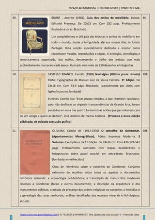 [ESPAÇO ALFARRABISTA | LER.COM.GOSTO | PONTE DE LIMA]
livraria.ler.com.gosto@gmail.com | 917925655 | 969888567| Urb. Quinta da Guia Loja n.º1 – Ponte de Lima
49. BRUNT , Andrew (1982). Guia dos estilos de mobiliário. Lisboa:
Editorial Presença. De 20x15 cm. Com 252 págs. Profusamente
ilustrado a cores. Brochado.
Um completíssimo e útil guia das técnicas e estilos do mobiliário em
todo o mundo, desde a Antiguidade até aos nossos dias, incluindo
Portugal. Uma secção especialmente dedicada a ensinar como
reconhecer fraudes, reproduções e cópias. A evolução, cronológica e
tematicamente organizada, dos estilos, descrevendo o tralho dos artistas que mais
profundamente marcaram cada época. Ilustrado com mais de 250 desenhos e fotografias.
8€
50. CASTELLO BRANCO, Camillo (1888) Nostalgias (Ultima prosa rimada)
Porto: Typographia de Manuel Luiz de Sousa Ferreira. 1ª Edição. De
23x16 cm. Com 53-II págs. Brochado. [parcialmente por abrir; com
ligeira lacuna na lombada]
Escreveu Camilo que “Estas prosas rimadas, a que chamarei «poesias»,
para não desflorar as virginais transcendências da Grande Arte, foram
pensadas em uma das quatro tormentosas noites que pernoitei em casa
de um amigo a quem as dedico”, José António de Freitas Fortuna. [Primeira e única edição
públicada; de cuidada execução gráfica]
28€
51. OLIVEIRA, Camilo de (1932-1936) O concelho de Gondomar.
(Apontamentos Monográficos). Pôrto: Imprensa Moderna. 3
Volumes. Exemplares da 1ª Edição. De 24x16 cm. Com 436-528-541
págs. Profusamente ilustrados com mapas desdobráveis e
fotogravuras sobre papel couché, em extra-texto. Brochados.
[lombadas envelhecidas]
Obra de referência sobre o concelho de Gondomar. Conjunto
extensivo de recolhas sobre todos os aspetos e documentos
históricos incluindo: a arqueologia pré-histórica; a transcrição de manuscritos medievais
relativos a Gondomar (forais e outros documentos); a descrição da arquitetura e dos
monumentos públicos; o estudo da presença das ordens religiosas no concelho; a heráldica e
a genealogia das casas senhoriais; análises detalhadas dos recursos minerais e hidrológicos,
etc, etc.
58€
 
