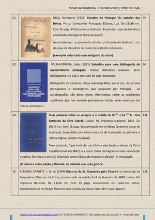 [ESPAÇO ALFARRABISTA | LER.COM.GOSTO | PONTE DE LIMA]
livraria.ler.com.gosto@gmail.com | 917925655 | 969888567| Urb. Quinta da Guia Loja n.º1 – Ponte de Lima
52. BEÇA, Humberto (1922) Castelos de Portugal. Os castelos das
Beiras. Porto: Companhia Portuguza Editora, Lda. De 22x16 cm.
Com 55 págs. Profusamente ilustrado. Brochado. [capa de brochura
e lombada com ligeiras faltas de papel]
Apreciadíssimo e procurado estudo, profusamente ilustrado com
dezenas de desenhos de muito dos castelos estudados.
[exemplar valorizado com autógrafo do autor]
7€
53. PALMA-FERREIA, João (1981) Subsídios para uma bibliografia do
memorialismo português. Lisboa: Biblioteca Nacional. Série
Bibliográfica. De 24x17 cm. Com 80 págs. Brochado.
Bibliografia de centenas obras autobiográficas em prosa, de autores
portugueses e estrangeiros que passaram por Portugal. As
autobiografias são obras muito informativas sobre as sociedades
coetâneas que nos revelam pormenores muitas vezes ausentes das
“obras comerciais”.
5€
54. Duas palavras sobre os serviços e o mérito de Ill.mo
e Ex.mo
Sr. José
Bernardo da Silva Cabral. Lisboa: Na Imprensa Nacional. 1845. De
20x14 cm. Com 18 págs. Encadernação em sintético (preserva capas de
brochura). [maculado com ténue mancha de humidade na primeira e
última página, sempre marginal]
Raro opúsculo, “que trata de um d’entre eles *restauradores da Carta
Constitucional em 1842], e a quem todos consagram a maior veneração
e estima, fica-lhes (o escrito) oferecido como tributo de respeito e afeição” in introdução
[Primeira e única edição públicada, de cuidada execução gráfica]
13€
55. ALMEIDA GARRETT, J. B. de (1840) Discurso do Sr. Deputado pela Terceira na discussão da
Resposta ao Discurso da Coroa, pronunciado na sessão de 8 de fevereiro de 1840. Lisboa: Na
Imprensa Nacional. De 21x14 cm. Com 35 págs. Acabamento em cadernos soltos,
encontrando-se no estado físico em que circulou na época. [por abrir e por aparar]
12€
 