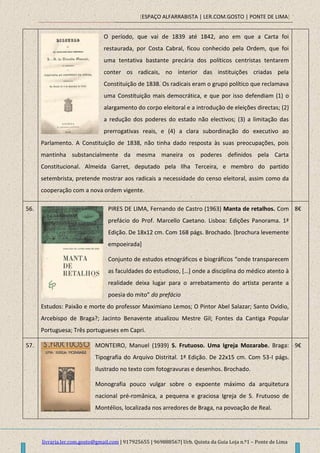 [ESPAÇO ALFARRABISTA | LER.COM.GOSTO | PONTE DE LIMA]
livraria.ler.com.gosto@gmail.com | 917925655 | 969888567| Urb. Quinta da Guia Loja n.º1 – Ponte de Lima
O período, que vai de 1839 até 1842, ano em que a Carta foi
restaurada, por Costa Cabral, ficou conhecido pela Ordem, que foi
uma tentativa bastante precária dos políticos centristas tentarem
conter os radicais, no interior das instituições criadas pela
Constituição de 1838. Os radicais eram o grupo político que reclamava
uma Constituição mais democrática, e que por isso defendiam (1) o
alargamento do corpo eleitoral e a introdução de eleições directas; (2)
a redução dos poderes do estado não electivos; (3) a limitação das
prerrogativas reais, e (4) a clara subordinação do executivo ao
Parlamento. A Constituição de 1838, não tinha dado resposta às suas preocupações, pois
mantinha substancialmente da mesma maneira os poderes definidos pela Carta
Constitucional. Almeida Garret, deputado pela Ilha Terceira, e membro do partido
setembrista, pretende mostrar aos radicais a necessidade do censo eleitoral, assim como da
cooperação com a nova ordem vigente.
56. PIRES DE LIMA, Fernando de Castro (1963) Manta de retalhos. Com
prefácio do Prof. Marcello Caetano. Lisboa: Edições Panorama. 1ª
Edição. De 18x12 cm. Com 168 págs. Brochado. [brochura levemente
empoeirada]
Conjunto de estudos etnográficos e biográficos “onde transparecem
as faculdades do estudioso, *…+ onde a disciplina do médico atento à
realidade deixa lugar para o arrebatamento do artista perante a
poesia do mito” do prefácio
Estudos: Paixão e morte do professor Maximiano Lemos; O Pintor Abel Salazar; Santo Ovídio,
Arcebispo de Braga?; Jacinto Benavente atualizou Mestre Gil; Fontes da Cantiga Popular
Portuguesa; Três portugueses em Capri.
8€
57. MONTEIRO, Manuel (1939) S. Frutuoso. Uma Igreja Mozarabe. Braga:
Tipografia do Arquivo Distrital. 1ª Edição. De 22x15 cm. Com 53-I págs.
Ilustrado no texto com fotogravuras e desenhos. Brochado.
Monografia pouco vulgar sobre o expoente máximo da arquitetura
nacional pré-românica, a pequena e graciosa Igreja de S. Frutuoso de
Montélios, localizada nos arredores de Braga, na povoação de Real.
9€
 