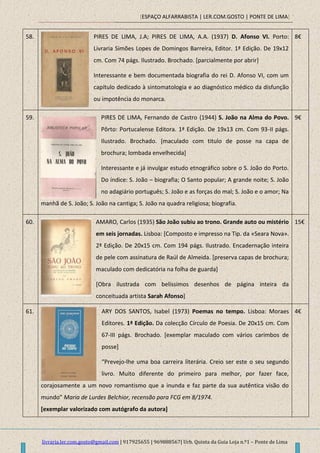[ESPAÇO ALFARRABISTA | LER.COM.GOSTO | PONTE DE LIMA]
livraria.ler.com.gosto@gmail.com | 917925655 | 969888567| Urb. Quinta da Guia Loja n.º1 – Ponte de Lima
58. PIRES DE LIMA, J.A; PIRES DE LIMA, A.A. (1937) D. Afonso VI. Porto:
Livraria Simões Lopes de Domingos Barreira, Editor. 1ª Edição. De 19x12
cm. Com 74 págs. Ilustrado. Brochado. [parcialmente por abrir]
Interessante e bem documentada biografia do rei D. Afonso VI, com um
capítulo dedicado à sintomatologia e ao diagnóstico médico da disfunção
ou impotência do monarca.
8€
59. PIRES DE LIMA, Fernando de Castro (1944) S. João na Alma do Povo.
Pôrto: Portucalense Editora. 1ª Edição. De 19x13 cm. Com 93-II págs.
Ilustrado. Brochado. [maculado com titulo de posse na capa de
brochura; lombada envelhecida]
Interessante e já invulgar estudo etnográfico sobre o S. João do Porto.
Do índice: S. João – biografia; O Santo popular; A grande noite; S. João
no adagiário português; S. João e as forças do mal; S. João e o amor; Na
manhã de S. João; S. João na cantiga; S. João na quadra religiosa; biografia.
9€
60. AMARO, Carlos (1935) São João subiu ao trono. Grande auto ou mistério
em seis jornadas. Lisboa: [Composto e impresso na Tip. da «Seara Nova».
2ª Edição. De 20x15 cm. Com 194 págs. Ilustrado. Encadernação inteira
de pele com assinatura de Raúl de Almeida. [preserva capas de brochura;
maculado com dedicatória na folha de guarda]
[Obra ilustrada com belíssimos desenhos de página inteira da
conceituada artista Sarah Afonso]
15€
61. ARY DOS SANTOS, Isabel (1973) Poemas no tempo. Lisboa: Moraes
Editores. 1ª Edição. Da colecção Círculo de Poesia. De 20x15 cm. Com
67-III págs. Brochado. [exemplar maculado com vários carimbos de
posse]
“Prevejo-lhe uma boa carreira literária. Creio ser este o seu segundo
livro. Muito diferente do primeiro para melhor, por fazer face,
corajosamente a um novo romantismo que a inunda e faz parte da sua autêntica visão do
mundo” Maria de Lurdes Belchior, recensão para FCG em 8/1974.
[exemplar valorizado com autógrafo da autora]
4€
 