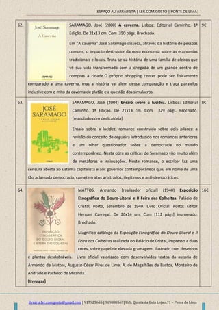 [ESPAÇO ALFARRABISTA | LER.COM.GOSTO | PONTE DE LIMA]
livraria.ler.com.gosto@gmail.com | 917925655 | 969888567| Urb. Quinta da Guia Loja n.º1 – Ponte de Lima
62. SARAMAGO, José (2000) A caverna. Lisboa: Editorial Caminho. 1ª
Edição. De 21x13 cm. Com 350 págs. Brochado.
Em “A caverna” José Saramago disseca, através da história de pessoas
comuns, o impacto destruidor da nova economia sobre as economias
tradicionais e locais. Trata-se da história de uma família de oleiros que
vê sua vida transformada com a chegada de um grande centro de
compras à cidade.O próprio shopping center pode ser fisicamente
comparado a uma caverna, mas a história vai além dessa comparação e traça paralelos
inclusive com o mito da caverna de platão e a questão dos simulacros.
9€
63. SARAMAGO, José (2004) Ensaio sobre a lucidez. Lisboa: Editorial
Caminho. 1ª Edição. De 21x13 cm. Com 329 págs. Brochado.
[maculado com dedicatória]
Ensaio sobre a lucidez, romance construído sobre dois pilares: a
revisão do conceito de cegueira introduzido nos romances anteriores
e um olhar questionador sobre a democracia no mundo
contemporâneo. Nesta obra as críticas de Saramago vão muito além
de metáforas e insinuações. Neste romance, o escritor faz uma
censura aberta ao sistema capitalista e aos governos contemporâneos que, em nome de uma
tão aclamada democracia, cometem atos arbitrários, ilegítimos e anti-democráticos.
8€
64. MATTOS, Armando [realisador oficial] (1940) Exposição
Etnográfica do Douro-Litoral e II Feira das Colheitas. Palácio de
Cristal, Porto, Setembro de 1940. Livro Oficial. Porto: Editor
Hernani Carregal. De 20x14 cm. Com [112 págs] inumerado.
Brochado.
Magnífico catálogo da Exposição Etnográfica do Douro-Litoral e II
Feira das Colheitas realizada no Palácio de Cristal, impresso a duas
cores, sobre papel de elevada gramagem. Ilustrado com desenhos
e plantas desdobráveis. Livro oficial valorizado com desenvolvidos textos da autoria de
Armando de Mattos, Augusto César Pires de Lima, A. de Magalhães de Bastos, Monteiro de
Andrade e Pacheco de Miranda.
[Invulgar]
16€
 