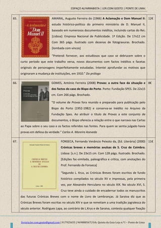 [ESPAÇO ALFARRABISTA | LER.COM.GOSTO | PONTE DE LIMA]
livraria.ler.com.gosto@gmail.com | 917925655 | 969888567| Urb. Quinta da Guia Loja n.º1 – Ponte de Lima
65. AMARAL, Augusto Ferreira do (1966) A Aclamação e Dom Manuel II:
estudo histórico-político do primeiro ministério de D. Manuel II,
baseado em numerosos documentos inéditos, incluindo cartas do Rei.
[Lisboa]: Empresa Nacional de Publicidade. 1ª Edição. De 17x12 cm
Com 365 págs. Ilustrado com dezenas de fotogravuras. Brochado.
[lombada com vincos]
“Pretendi fornecer, aos estudiosos que caso se debrucem sobre o
curto período que este trabalho versa, novos documentos com factos inéditos e facetas
originais de personagens imperfeitamente estudadas. Intentei aprofundar os motivos que
originaram a mudança de instituições, em 1910.” Do prólogo
12€
66. GOMES, António Ferreira (2008) Provas: a outra face da situação e
dos factos do caso do Bispo do Porto. Porto: Fundação SPES. De 22x15
cm. Com 266 págs. Brochado.
“O volume de Provas fora reunido e preparado para publicação pelo
Bispo do Porto (1952-1982) e conserva-se inédito no Arquivo da
Fundação Spes. Ao atribuir o título de Provas a este conjunto de
documentos, o Bispo oferecia a relação entre o que narrava nas Cartas
ao Papa sobre o seu caso e os factos referidos nas fontes. Para quem se sentia julgado havia
provas em defesa da verdade.” Carlos A. Moreira Azevedo
8€
67. FONSECA, Fernando Venâncio Peixoto da, [Ed. Literária] (2000)
Crónicas breves e memórias avulsas de S. Cruz de Coimbra.
Lisboa: [s.n.]. De 23x15 cm. Com 128 págs. Ilustrado. Brochado.
[Edições fac-similada, paleográfica e crítica, com anotações do
Prof. Fernando da Fonseca]
“Segundo L. Krus, as Crónicas Breves foram escritos de fundo
histórico compilados no século XV e impressas, pela primeira
vez, por Alexandre Herculano no século XIX. No século XVI, S.
Cruz teve ainda o cuidado de encadernar todos os manuscritos
das futuras Crónicas Breves com o nome de Livro de Lembranças. Já Saraiva diz que as
Crónicas Breves foram escritas no século XIV e que se remetiam a uma tradição jogralesca do
século anterior. Rodrigues Lapa, ao contrário de L.Krus e de Saraiva, contesta qualquer fixação
11€
 