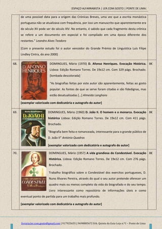 [ESPAÇO ALFARRABISTA | LER.COM.GOSTO | PONTE DE LIMA]
livraria.ler.com.gosto@gmail.com | 917925655 | 969888567| Urb. Quinta da Guia Loja n.º1 – Ponte de Lima
de uma possível data para a origem das Crónicas Breves, uma vez que a escrita monástica
portuguesa não se atualizava com frequência, por isso um manuscrito que aparentemente era
do século XV pode ser do século XIV. No entanto, é sabido que cada fragmento desta crônica
se refere a um documento em especial e foi compilado em uma época diferente dos
restantes.” Leandro Alves Teodoro
[Com o presente estudo foi o autor vencedor do Grande Prémio de Linguística Luís Filipe
Lindley Cintra, do ano 2000]
68. DOMINGUES, Mário (1970) D. Afonso Henriques. Evocação Histórica.
Lisboa: Edição Romano Torres. De 19x12 cm. Com 329 págs. Brochado.
[lombada descolorada]
“As biografias feitas por este autor são aparentemente, feitas ao gosto
popular. As fontes de que se serve foram citadas e são fidedignas, mas
estão desatualizadas *…] Almeida Langhans
[exemplar valorizado com dedicatória e autografo do autor]
8€
69. DOMINGUES, Mário (1960) D. João II. O homem e o monarca. Evocação
histórica Lisboa: Edição Romano Torres. De 19x12 cm. Com 411 págs.
Brochado.
“Biografia bem feita e romanceada, interessante para o grande público de
D. João II” António Quadros
[exemplar valorizado com dedicatória e autografo do autor]
8€
70. DOMINGUES, Mário (1957) A vida grandiosa do Condestável. Evocação
Histórica. Lisboa: Edição Romano Torres. De 19x12 cm. Com 276 págs.
Brochado.
Trabalho biográfico sobre o Condestável dos exercitos portugueses, D.
Nuno Álvares Pereira, através do qual o seu autor pretende oferecer um
quadro mais ou menos completo da vida do biografado e do seu tempo.
Livro interessante como repositório de informações úteis e como
eventual ponto de partida para um trabalho mais profundo.
[exemplar valorizado com dedicatória e autografo do autor]
8€
 