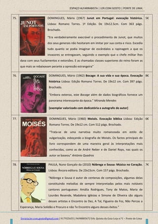 [ESPAÇO ALFARRABISTA | LER.COM.GOSTO | PONTE DE LIMA]
livraria.ler.com.gosto@gmail.com | 917925655 | 969888567| Urb. Quinta da Guia Loja n.º1 – Ponte de Lima
75. DOMINGUES, Mário (1967) Junot em Portugal: evocação histórica.
Lisboa: Romano Torres. 1ª Edição. De 19x12.5cm. Com 363 págs.
Brochado.
“Era verdadeiramente execrável o procedimento de Junot, que muitos
dos seus generais não hesitaram em imitar por sua conta e risco. Excedia
tudo quanto se podia imaginar de escândalos a rapinagem a que os
invasores se entregavam, seguindo o exemplo que o chefe militar lhes
dava com seus fuzilamentos e extorsões. E as chamadas classes superiores do reino foram as
que mais se rebaixavam perante a opressão estrangeira”
5€
76. DOMINGUES, Mário (1962) Bocage: A sua vida e sua época. Evocação
histórica Lisboa: Edição Romano Torres. De 19x12 cm. Com 397 págs.
Brochado.
“Embora extenso, este Bocage além de dados biográficos fornece um
panorama interessante da época.” Miranda Mendes
[exemplar valorizado com dedicatória e autografo do autor]
8€
77. DOMINGUES, Mário (1960) Moisés. Evocação biblíca Lisboa: Edição
Romano Torres. De 19x12 cm. Com 512 págs. Brochado.
“Trata-se de uma narrativa muito romanceada em estilo de
vulgarização, esboçando a biografia de Moisés. Os factos principais do
livro correspondem de uma maneira geral às interpretações mais
conhecidas, como as de André Neber e de Daniel Rops, nas quais os
autor se baseou” António Quadros
6€
78. PAULA, Nuno Gonçalo da (2010) Nóbrega e Sousa: Música no Coração.
Lisboa: Âncora editora. De 23x15cm. Com 157 págs. Brochado.
“Nóbrega e Sousa é autor de centenas de composições, algumas delas
constituindo melodias de sempre interpretadas pelos mais notáveis
cantores portugueses: Amália Rodrigues, Tony de Matos, Maria de
Lourdes Resende, Madalena Iglésias e Simone de Oliveira são alguns
desses artistas e Encontro às Dez, A Tal, Figueira da Foz, Não Percas a
Esperança, Maria Solidão e Procuro e não Te Encontro alguns desses êxitos.”
7€
 