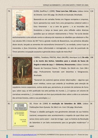 [ESPAÇO ALFARRABISTA | LER.COM.GOSTO | PONTE DE LIMA]
livraria.ler.com.gosto@gmail.com | 917925655 | 969888567| Urb. Quinta da Guia Loja n.º1 – Ponte de Lima
79. GUNN, Geoffrey C. (1999). Timor Loro Sae. 500 anos. Lisboa: Livros
do Oriente. Com 355 págs. De 24x18 cm.Ilustrado. Brochado.
Baseando-se em variadas fontes em línguas europeias e arquivos,
Gunn apresenta-nos neste livro uma perspectiva colateral sobre o
funu timorense – ou a arte da guerra -, e as incursões dos
forasteiros e lança as bases para uma reflexão sobre diversas
questões que se colocam relativamente a Timor. Ter-se-ão devido
exclusivamente a uma atitude contra a cobrança de impostos as rebeliões que abalaram a ilha
nos séculos XIX e inícios do XX? Terá a grande revolta de Boaventura, nas primeiras décadas
deste século, lançado as sementes do nacionalismo timorense? E, na verdade, como é que se
reacendeu o funu timorense, talvez reformulado e reimaginado, no seio da juventude de
Timor perante a ocupação assassina e genocida dessa nação de meia-ilha?
11€
80. CABRAL, Teodósio; PRATAS, Abel; GALVÃO, Henrique (s.d.) Da vida
e da morte dos bichos. Subsídios para o estudo da fauna de
Angola e notas de caça. I – Elefantes, Rinocerontes. Lisboa: Livraria
Popular de Francisco Franco. 7ª Edição. De 24x16 cm. Com 246-I
págs. Profusamente Ilustrado com desenhos e fotogravuras.
Brochado.
“Quiseram *os autores+ apenas anotar observações – algumas que
eram inéditas, outras que andarão já recolhidas pela atenção de
caçadores menos expansivos, outras ainda que, porventura, já constam de centenas de livros
que, sobre caça, se têm publicado nas sete partidas do mundo. *…+ é apenas um volume de
narrativas venatórias, *…+ é sobretudo um livro que pretende dizer sobre a vida e os costumes
dos animais bravios, sobre a sua psicologia, *…+
10€
81. SÁ, Victor de (1969) A revolução de Setembro de 1836. Lisboa:
Publicações Dom Quixote. De 18x11 cm. Com 156 págs. Brochado.
“Porque o cidadão português vive geralmente alienado da sua história
nacional, evoquemos este acontecimento a respeito do qual disse com
senso cívico outro autor – José de Arriaga – que «a história da Revolução
de Setembro é um belo ensinamento para as gerações modernas»” o
autor
5€
 