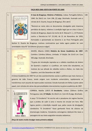[ESPAÇO ALFARRABISTA | LER.COM.GOSTO | PONTE DE LIMA]
livraria.ler.com.gosto@gmail.com | 917925655 | 969888567| Urb. Quinta da Guia Loja n.º1 – Ponte de Lima
FAÇA-NOS UMA VISITA EM PONTE DE LIMA
1. A Casa de Bragança. História e Polémica. Lisboa. Portugália Editora.
1940. De 20x12 cm. Com 198, [2] págs. Brochado. Ilustrado com o
retrato de D. Duarte, Duque de Bragança. [Por abrir]
“Reúnem-se nesta obra os documentos divulgados pela imprensa
periódica da época, relativos à condição legal que se criou à Casa e
Estado de Bragança, depois da morte de D. Manuel II. *…+ O Protesto
contra o Decreto-Lei N.º 23.240, de 21 de Novembro de 1933,
formulado e apresentado ao Governo e ao Povo Português pelo
Senhor D. Duarte de Bragança, motivou controvérsia que todos agora podem ler com
serenidade e boa-fé” Os Editores [já pouco vulgar]
13€
2. XAVIER, Alberto (1963) História da Greve Académica de 1907.
Coimbra: Coimbra Editora, Limitada. 1ª Edição. De 21x15 cm. Com
392 págs. Ilustrado. Brochado.
"À guisa de introdução reproduz-se o célebre manifesto de Antero
de Quental a explicar e a justificar, em nome dos estudantes, os
motivos da sua atitude de rebeldia contra o Reitor, na «Sala dos
Capelos», em 8 de Dezembro de 1862”
A Greve Académica de 1907 foi um dos acontecimentos sociais e políticos que mais marcou o
governo de João Franco, tendo origem num incidente universitário, rapidamente se
transformou num assunto de repercussões nacionais. Estudo ilustrado em folhas à parte sobre
papel, com retratos de várias das personalidades intervenientes na greve académica de 1907.
17€
3. CORREIA, Natália (1957) O Encoberto. Lisboa: [Editora Gráfica
Portuguesa, Lda.] 1ª Edição. De 20x12 cm. Com 45-III págs. Brochado.
A peça “O Encoberto” foi escrita sob o pesadume do regime fascista
que a proibiu de subir à cena e mesmo de circular em livro. Não
logrou porém a interdição impedir que, pelos canais da divulgação
clandestina “O Encoberto” fosse ganhando foros de clássico da
dramaturgia moderna. Estudantes estrangeiros dedicam-lhe teses e
passagens do seu texto epigrafam estudos sebásticos.
[Peça de teatro muito invulgar nesta primeira edição]
12€
 