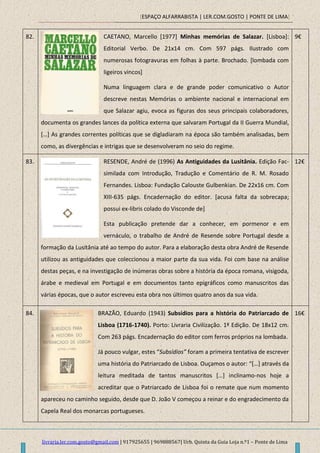 [ESPAÇO ALFARRABISTA | LER.COM.GOSTO | PONTE DE LIMA]
livraria.ler.com.gosto@gmail.com | 917925655 | 969888567| Urb. Quinta da Guia Loja n.º1 – Ponte de Lima
82. CAETANO, Marcello [1977] Minhas memórias de Salazar. [Lisboa]:
Editorial Verbo. De 21x14 cm. Com 597 págs. Ilustrado com
numerosas fotogravuras em folhas à parte. Brochado. [lombada com
ligeiros vincos]
Numa linguagem clara e de grande poder comunicativo o Autor
descreve nestas Memórias o ambiente nacional e internacional em
que Salazar agiu, evoca as figuras dos seus principais colaboradores,
documenta os grandes lances da política externa que salvaram Portugal da II Guerra Mundial,
*…+ As grandes correntes políticas que se digladiaram na época são também analisadas, bem
como, as divergências e intrigas que se desenvolveram no seio do regime.
9€
83. RESENDE, André de (1996) As Antiguidades da Lusitânia. Edição Fac-
similada com Introdução, Tradução e Comentário de R. M. Rosado
Fernandes. Lisboa: Fundação Calouste Gulbenkian. De 22x16 cm. Com
XIII-635 págs. Encadernação do editor. [acusa falta da sobrecapa;
possui ex-libris colado do Visconde de]
Esta publicação pretende dar a conhecer, em pormenor e em
vernáculo, o trabalho de André de Resende sobre Portugal desde a
formação da Lusitânia até ao tempo do autor. Para a elaboração desta obra André de Resende
utilizou as antiguidades que coleccionou a maior parte da sua vida. Foi com base na análise
destas peças, e na investigação de inúmeras obras sobre a história da época romana, visigoda,
árabe e medieval em Portugal e em documentos tanto epigráficos como manuscritos das
várias épocas, que o autor escreveu esta obra nos últimos quatro anos da sua vida.
12€
84. BRAZÃO, Eduardo (1943) Subsídios para a história do Patriarcado de
Lisboa (1716-1740). Porto: Livraria Civilização. 1ª Edição. De 18x12 cm.
Com 263 págs. Encadernação do editor com ferros próprios na lombada.
Já pouco vulgar, estes “Subsídios” foram a primeira tentativa de escrever
uma história do Patriarcado de Lisboa. Ouçamos o autor: “*…+ através da
leitura meditada de tantos manuscritos *…+ inclinamo-nos hoje a
acreditar que o Patriarcado de Lisboa foi o remate que num momento
apareceu no caminho seguido, desde que D. João V começou a reinar e do engradecimento da
Capela Real dos monarcas portugueses.
16€
 