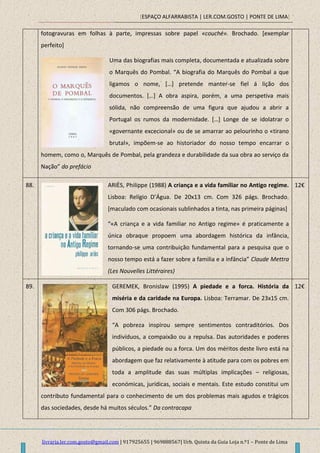 [ESPAÇO ALFARRABISTA | LER.COM.GOSTO | PONTE DE LIMA]
livraria.ler.com.gosto@gmail.com | 917925655 | 969888567| Urb. Quinta da Guia Loja n.º1 – Ponte de Lima
fotogravuras em folhas à parte, impressas sobre papel «couché». Brochado. [exemplar
perfeito]
Uma das biografias mais completa, documentada e atualizada sobre
o Marquês do Pombal. “A biografia do Marquês do Pombal a que
ligamos o nome, *…+ pretende manter-se fiel á lição dos
documentos. *…+ A obra aspira, porém, a uma perspetiva mais
sólida, não compreensão de uma figura que ajudou a abrir a
Portugal os rumos da modernidade. *…+ Longe de se idolatrar o
«governante excecional» ou de se amarrar ao pelourinho o «tirano
brutal», impõem-se ao historiador do nosso tempo encarrar o
homem, como o, Marquês de Pombal, pela grandeza e durabilidade da sua obra ao serviço da
Nação” do prefácio
88. ARIÈS, Philippe (1988) A criança e a vida familiar no Antigo regime.
Lisboa: Relígio D’Água. De 20x13 cm. Com 326 págs. Brochado.
[maculado com ocasionais sublinhados a tinta, nas primeira páginas]
“«A criança e a vida familiar no Antigo regime» é praticamente a
única obraque propoem uma abordagem histórica da infância,
tornando-se uma contribuição fundamental para a pesquisa que o
nosso tempo está a fazer sobre a familia e a infância” Claude Mettra
(Les Nouvelles Littéraires)
12€
89. GEREMEK, Bronislaw (1995) A piedade e a forca. História da
miséria e da caridade na Europa. Lisboa: Terramar. De 23x15 cm.
Com 306 págs. Brochado.
“A pobreza inspirou sempre sentimentos contraditórios. Dos
indivíduos, a compaixão ou a repulsa. Das autoridades e poderes
públicos, a piedade ou a forca. Um dos méritos deste livro está na
abordagem que faz relativamente à atitude para com os pobres em
toda a amplitude das suas múltiplas implicações – religiosas,
económicas, jurídicas, sociais e mentais. Este estudo constitui um
contributo fundamental para o conhecimento de um dos problemas mais agudos e trágicos
das sociedades, desde há muitos séculos.” Da contracapa
12€
 