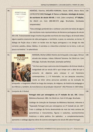 [ESPAÇO ALFARRABISTA | LER.COM.GOSTO | PONTE DE LIMA]
livraria.ler.com.gosto@gmail.com | 917925655 | 969888567| Urb. Quinta da Guia Loja n.º1 – Ponte de Lima
90. NEMÉSIO, Vitorino; MOURÃO-FERREIRA, David; SEIXO, Maria Alzira
(1978/1979/1980) Portugal: A Terra e o Homem. Antologia de textos
de escritores do século XIX-XX. 3 Vols. [obra completa]. 1ªs
Edições.
De 20x13 cm. Com 288-400-572 págs. Brochados. [lombadas
empoeiradas]
“Esta antologia pretende dar a conhecer uma série de textos de alguns
dos escritores mais representativos da literatura portuguesa do século
XIX e XX. Transcrevendo longos trechos de grandes escritores da nossa língua, dá através deles
alguns quadros essenciais da vida portuguesa: o território, o povo, os costumes, as terras. O
diálogo de ficção situa o leitor no tecido vivo da língua portuguesa e no âmago da vida
corrente: paixões, ideias, hábitos. A narrativa e o descritivo orientam-no na terra, e até um
pouco na história.” In advertência
15€
91. MANSON, Michel (2002) História do brinquedo e dos jogos. Brincar
através dos tempos. Lisboa: Editorial Teorema. De 23x16 cm. Com
440 págs. Ilustrado. Brochado. [exemplar perfeito]
“Um livro que traça o percurso dos brinquedos e do brincar desde a
Antiguidade até ao século XIX e que rompe com a ideia de que o
consumo de objectos para crianças é um fenómeno
contemporâneo. (…) O historiador, na sua pesquisa exaustiva,
revela ao leitor vários percursos paralelos ao da evolução do
brinquedo: o imaginário infantil ao longo dos tempos, do religioso, da história da pedagogia e
da infância e, também, da manufactura e da produção industrial”. Rita Pimenta in «Mil Folhas
14€
92. [conjunto de 2 títulos]
Portugal visto por estrangeiros na 1ª metade do séc. XIX. Lisboa:
Biblioteca Nacional, 1981. De 23x16 cm. Com VI-42 págs. Brochado.
Catálogo da Colecção de Estampas da Biblioteca Nacional, referente à
“Exposição Portugal visto por estrangeiros na 1ª metade do séc. XIX”.
Trata o catálogo de forma desenvolvida de mais de meia centena de
panorâmicas e monumentos, figuras e costumes, acontecimentos
históricos e sátira política. Em apêndice , e complementarmente,
apresenta o catálogo algumas obras de autores estrangeiros do século XIX sobre Portugal.
13€
 