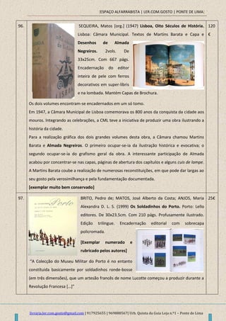 [ESPAÇO ALFARRABISTA | LER.COM.GOSTO | PONTE DE LIMA]
livraria.ler.com.gosto@gmail.com | 917925655 | 969888567| Urb. Quinta da Guia Loja n.º1 – Ponte de Lima
96. SEQUEIRA, Matos [org.] (1947) Lisboa, Oito Séculos de História.
Lisboa: Câmara Municipal. Textos de Martins Barata e Capa e
Desenhos de Almada
Negreiros. 2vols. De
33x25cm. Com 667 págs.
Encadernação do editor
inteira de pele com ferros
decorativos em super-libris
e na lombada. Mantém Capas de Brochura.
Os dois volumes encontram-se encadernados em um só tomo.
Em 1947, a Câmara Municipal de Lisboa comemorava os 800 anos da conquista da cidade aos
mouros. Integrando as celebrações, a CML teve a iniciativa de produzir uma obra ilustrando a
história da cidade.
Para a realização gráfica dos dois grandes volumes desta obra, a Câmara chamou Martins
Barata e Almada Negreiros. O primeiro ocupar-se-ia da ilustração histórica e evocativa; o
segundo ocupar-se-ia do grafismo geral da obra. A interessante participação de Almada
acabou por concentrar-se nas capas, páginas de abertura dos capítulos e alguns cuis de lampe.
A Martins Barata coube a realização de numerosas reconstituições, em que pode dar largas ao
seu gosto pela verosimilhança e pela fundamentação documentada.
[exemplar muito bem conservado]
120
€
97. BRITO, Pedro de; MATOS, José Alberto da Costa; ANJOS, Maria
Alexandra D. L. S. (1999) Os Soldadinhos do Porto. Porto: Lello
editores. De 30x23.5cm. Com 210 págs. Profusamente ilustrado.
Edição trilingue. Encadernação editorial com sobrecapa
policromada.
[Exemplar numerado e
rubricado pelos autores]
“A Colecção do Museu Militar do Porto é no entanto
constítuida basicamente por soldadinhos ronde-bosse
(em três dimensões), que um artesão francês de nome Lucotte começou a produzir durante a
Revolução Francesa *…+”
25€
 